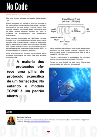 No Code
VIAGEM DA INFORMAÇÃO
Mas como é que a rede sabe que aqueles dados são para
“nós”?

Caso o leitor esteja, por exemplo, a fazer uma pesquisa, ou
até mesmo a fazer o download da nossa revista, é enviada a
informação de que quer aceder à mesma. Assim, como
resposta, o servidor em que está alojada a informação envia
os dados pedidos passando, também, por todos os
processos     de    encapsulamento      que    apresentamos
anteriormente.

Neste processo, um dos dados que é adicionado é o nosso
endereço de ip, como está ilustrado na figura. Assim, quando
os dados estão na rede universal e chegam ao nosso router,
este irá reencaminha-los para o switch que com a sua tabela
ARP – tabela onde se encontram as correspondências entre
as interfaces de rede e os respectivos endereços MAC – irá            Vamos considerar o envio de um email em que anexamos um
entregar os dados ao computador respectivo.                           documento ou uma imagem qualquer. Supondo que o
                                                                      tamanho desse email é aproximadamente 6MB e que a
Como fecho deste artigo, e apenas por curiosidade, vamos
                                                                      nossa MTU é de 1500 bytes.
considerar uma operação que o leitor pode fazer facilmente
no seu dia-a-dia.                                                     Fazendo a segmentação e encapsulação da informação
                                                                      obtemos (aproximadamente): 6000000/1500=4000.

     A maioria dos                                                    Ou seja, um email de 6MB cria 4000 frames Ethernet para
                                                                      serem enviadas pela rede, num simples email.

     protocolos ofe-
rece uma pilha de
protocolo expecifica
de um fornecedor. No
entando o modelo
TCP/IP é um padrão
aberto



AUTOR
                Escrito por Rita Peres

                Natural de Castelo Branco e estudante de Engenharia Informática da Universidade da Beira Interior. Membro do P@P desde
                Janeiro de 2010 (https://www.facebook.com/rita.aperes)




                                                                 54
 