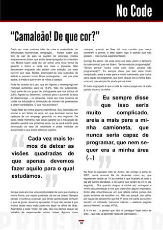 No Code
“Camaleão! De que cor?”
Cada vez mais ouvimos falar de crise e austeridade, de              crianças, quando se lhes dá uma comida que nunca
dificuldades económicas, emigração… Muitos dizem que                comeram a provar, e eles dizem logo à partida que não
têm de sair do país se querem ter emprego. Outros                   gostam… mas nunca experimentaram.
simplesmente dizem que estão desempregados e contentam
                                                                    Comigo foi assim. Há onze anos (só para verem o tamanho
-se. Muitos lutam cada dia por achar uma nova forma de
                                                                    da casmurrice) que me dizem, “devias estudar programação”,
garantir o futuro e cada vez mais o presente. Não
                                                                    “devias pensar noutra coisa para fazer, porque não
descansam enquanto não acham uma solução, por mais
                                                                    programação?”. Eu sempre disse que isso seria muito
incrível que seja. Muitos acomodam-se aos subsídios do
                                                                    complicado, areia a mais para a minha camioneta, que nunca
estado e passam umas férias prolongadas… até que este
                                                                    seria capaz de programar, que nem sequer era a minha área,
acabe, e então é que levam as mãos à cabeça.
                                                                    uma vez que sempre fui virada par as artes.
Pude ler através da Lusa, que em Agosto o desemprego em
                                                                    O mais engraçado é que a vida às vezes prega-nos cá cada
Portugal aumentou para os 15.9%. Não me surpreende.
                                                                    partida do arco da velha….
Faço parte de um grupo de portugueses que nos inícios de
Julho, Agosto ou Setembro, contribui para o aumento da taxa
de desemprego – os docentes. Cada vez mais ouvimos de                       Eu sempre disse
cortes na educação e diminuição do número de professores
a serem contratados. O que nos acontece?
                                                                            que isso seria
Posso falar da minha própria experiência. Sou licenciada em
ensino e em todos os anos em que leccionei nunca tive                 muito      complicado,
certezas de um emprego garantido no ano seguinte. De
facto, neste momento, não posso garantir se o meu posto de
trabalho existirá nos próximos anos, ou se será extinto pela
                                                                      areia a mais para a mi-
diminuição da taxa de natalidade e pelas medidas de
austeridade a que todos estamos sujeitos.
                                                                      nha camioneta, que
                                                                      nunca seria capaz de
       Cada vez mais te-
                                                                      programar, que nem se-
      mos de deixar as
                                                                      quer era a minha área
visões quadradas de
                                                                      (...)
que apenas devemos
fazer aquilo para o qual                                            No final do passado mês de Junho, dei comigo à porta do

estudámos.                                                          IEFP, numa enorme fila de docentes como eu, que
                                                                    esperavam desde as 7h da manhã e que ficariam ali todo o
                                                                    dia até serem atendidos, e de outros que teriam de vir no dia
                                                                    seguinte… Ora quando chegou a minha vez, entreguei a
                                                                    minha documentação e tive que preencher alguns impressos.
Só que este ano tive uma oportunidade de ouro que mudou a           Entre eles encontrava-se um que referia vários cursos dos
minha forma, por vezes quadrada, de ver as coisas. Sempre           quais teríamos de escolher um. Não sei porquê, (se calhar
pensei, e continuo a pensar, que tendo oportunidade de fazer        por causa do passarinho que há 11 anos me canta ao ouvido)
o que se gosta, devemos aproveitar. O que não pensei é que          escolhi um intitulado “percurso internet – elaborar páginas
muitas vezes essa visão pode-nos tapar os olhos de facto.           para a internet”, ou seja, HTML.
Agarrados a esse “mote” de vida, não nos damos sequer ao
                                                                    E lá fui eu… a pensar que não ia conseguir fazer nada de
trabalho de experimentar outras coisas. Agimos como
                                                                    jeito… que não ia aprender nada de significativo…


                                                               55
 