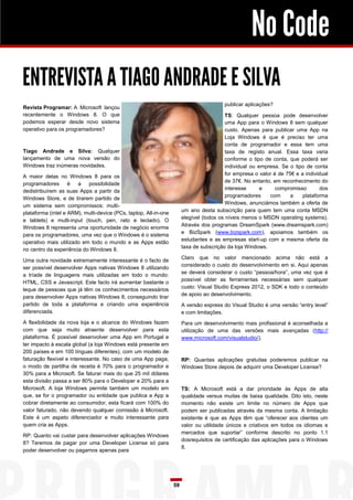 No Code
ENTREVISTA A TIAGO ANDRADE E SILVA
                                                                                         publicar aplicações?
Revista Programar: A Microsoft lançou
recentemente o Windows 8. O que                                                           TS: Qualquer pessoa pode desenvolver
podemos esperar desde novo sistema                                                        uma App para o Windows 8 sem qualquer
operativo para os programadores?                                                          custo. Apenas para publicar uma App na
                                                                                          Loja Windows é que é preciso ter uma
                                                                                          conta de programador e essa tem uma
Tiago Andrade e Silva: Qualquer                                                           taxa de registo anual. Essa taxa varia
lançamento de uma nova versão do                                                          conforme o tipo de conta, que poderá ser
Windows traz inúmeras novidades.                                                          individual ou empresa. Se o tipo de conta
                                                                                          for empresa o valor é de 75€ e a individual
A maior delas no Windows 8 para os
                                                                                          de 37€. No entanto, em reconhecimento do
programadores é a possibilidade
                                                                                          interesse      e     compromisso        dos
dedistribuírem as suas Apps a partir da
                                                                                          programadores     com      a    plataforma
Windows Store, e de tirarem partido de
                                                                                          Windows, anunciámos também a oferta de
um sistema sem compromissos: multi-
                                                                       um ano desta subscrição para quem tem uma conta MSDN
plataforma (intel e ARM), multi-device (PCs, laptop, All-in-one
                                                                       elegível (todos os níveis menos o MSDN operating systems).
e tablets) e multi-input (touch, pen, rato e teclado). O
                                                                       Através dos programas DreamSpark (www.dreamspark.com)
Windows 8 representa uma oportunidade de negócio enorme
                                                                       e BizSpark (www.bizspark.com), apoiamos também os
para os programadores, uma vez que o Windows é o sistema
                                                                       estudantes e as empresas start-up com a mesma oferta da
operativo mais utilizado em todo o mundo e as Apps estão
                                                                       taxa de subscrição da loja Windows.
no centro da experiência do Windows 8.
                                                                       Claro que no valor mencionado acima não está a
Uma outra novidade extremamente interessante é o facto de
                                                                       considerado o custo do desenvolvimento em si. Aqui apenas
ser possível desenvolver Apps nativas Windows 8 utilizando
                                                                       se deverá considerar o custo “pessoa/hora”, uma vez que é
a tríade de linguagens mais utilizadas em todo o mundo:
                                                                       possível obter as ferramentas necessárias sem qualquer
HTML, CSS e Javascript. Este facto irá aumentar bastante o
                                                                       custo: Visual Studio Express 2012, o SDK e todo o conteúdo
leque de pessoas que já têm os conhecimentos necessários
                                                                       de apoio ao desenvolvimento.
para desenvolver Apps nativas Windows 8, conseguindo tirar
partido de toda a plataforma e criando uma experiência                 A versão express do Visual Studio é uma versão “entry level”
diferenciada.                                                          e com limitações.
A flexibilidade da nova loja e o alcance do Windows fazem              Para um desenvolvimento mais profissional é aconselhada a
com que seja muito atraente desenvolver para esta                      utilização de uma das versões mais avançadas (http://
plataforma. É possível desenvolver uma App em Portugal e               www.microsoft.com/visualstudio/).
ter impacto à escala global (a loja Windows está presente em
200 países e em 100 línguas diferentes), com um modelo de
faturação flexível e interessante. No caso de uma App paga,            RP: Quantas aplicações gratuitas poderemos publicar na
o modo de partilha de receita é 70% para o programador e               Windows Store depois de adquirir uma Developer License?
30% para a Microsoft. Se faturar mais do que 25 mil dólares
esta divisão passa a ser 80% para o Developer e 20% para a
Microsoft. A loja Windows permite também um modelo em                  TS: A Microsoft está a dar prioridade às Apps de alta
que, se for o programador ou entidade que publica a App a              qualidade versus muitas de baixa qualidade. Dito isto, neste
cobrar diretamente ao consumidor, esta ficará com 100% do              momento não existe um limite no número de Apps que
valor faturado, não devendo qualquer comissão à Microsoft.             podem ser publicadas através da mesma conta. A limitação
Este é um aspeto diferenciador e muito interessante para               existente é que as Apps têm que “oferecer aos clientes um
quem cria as Apps.                                                     valor ou utilidade únicos e criativos em todos os idiomas e
                                                                       mercados que suportar” conforme descrito no ponto 1.1
RP: Quanto vai custar para desenvolver aplicações Windows
                                                                       dosrequisitos de certificação das aplicações para o Windows
8? Teremos de pagar por uma Developer License só para
                                                                       8.
poder desenvolver ou pagamos apenas para




                                                                  59
 