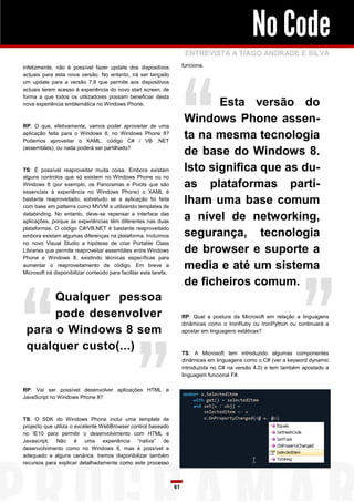 No Code
                                                                          ENTREVISTA A TIAGO ANDRADE E SILVA
infelizmente, não é possível fazer update dos dispositivos               funciona.
actuais para esta nova versão. No entanto, irá ser lançado
um update para a versão 7.8 que permite aos dispositivos
actuais terem acesso à experiência do novo start screen, de
forma a que todos os utilizadores possam beneficiar desta
nova experiência emblemática no Windows Phone.                                  Esta versão do
RP: O que, efetivamente, vamos poder aproveitar de uma
                                                                         Windows Phone assen-
aplicação feita para o Windows 8, no Windows Phone 8?
Podemos aproveitar o XAML, código C# / VB .NET
                                                                         ta na mesma tecnologia
(assemblies), ou nada poderá ser partilhado?
                                                                         de base do Windows 8.
TS: É possível reaproveitar muita coisa. Embora existam                  Isto significa que as du-
alguns controlos que só existem no Windows Phone ou no
Windows 8 (por exemplo, os Panoramas e Pivots que são                    as plataformas parti-
essenciais à experiência no Windows Phone) o XAML é
bastante reaproveitado, sobretudo se a aplicação foi feita
com base em patterns como MVVM e utilizando templates de
                                                                         lham uma base comum
databinding. No entanto, deve-se repensar a interface das
aplicações, porque as experiências têm diferentes nas duas
                                                                         a nível de networking,
plataformas. O código C#/VB.NET é bastante reaproveitado
embora existam algumas diferenças na plataforma. Incluímos               segurança, tecnologia
no novo Visual Studio a hipótese de criar Portable Class
Libraries que permite reaproveitar assemblies entre Windows              de browser e suporte a
Phone e Windows 8, existindo técnicas específicas para
aumentar o reaproveitamento de código. Em breve a
Microsoft irá disponibilizar conteúdo para facilitar esta tarefa.
                                                                         media e até um sistema
                                                                         de ficheiros comum.
      Qualquer pessoa
      pode desenvolver                                                   RP: Qual a postura da Microsoft em relação a linguagens
                                                                         dinâmicas como o IronRuby ou IronPython ou continuará a
 para o Windows 8 sem                                                    apostar em linguagens estáticas?


 qualquer custo(...)                                                     TS: A Microsoft tem introduzido algumas componentes
                                                                         dinâmicas em linguagens como o C# (ver a keyword dynamic
                                                                         introduzida no C# na versão 4.0) e tem também apostado a
                                                                         linguagem funcional F#.

RP: Vai ser possível desenvolver aplicações HTML e
JavaScript no Windows Phone 8?



TS: O SDK do Windows Phone inclui uma template de
projecto que utiliza o excelente WebBrowser control baseado
no IE10 para permitir o desenvolvimento com HTML e
Javascript. Não é uma experiência “nativa” de
desenvolvimento como no Windows 8, mas é possível e
adequado a alguns cenários. Iremos disponibilizar também
recursos para explicar detalhadamente como este processo



                                                                    61
 