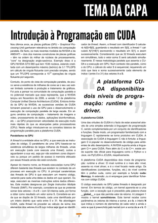 TEMA DA CAPA
Introdução à Programação em CUDA
Nos últimos anos, as placas gráficas (GPU – Graphical Pro-            cador da thread. Assim, a thread com identificador 0 calcula-
cessing Unit) ganharam relevância no âmbito da computação             rá A[0]+B[0], guardando o resultado em S[0], a thread 1 cal-
paralela. De facto, os mais recentes modelos da NVIDIA e da           culará A[1]+B[1] escrevendo o resultado em S[1], e assim
AMD/ATI – dois dos maiores construtores de placas gráficas            sucessivamente. Considerando que as 32 threads executam
– têm na ordem do milhar de núcleos de processamento,                 em simultâneo, todo o vetor soma S será calculado simulta-
“core” na designação anglo-saxónica. Exemplo disso é a                neamente. É nessa metodologia paralela que assenta o CU-
GPU NVIDIA GTX 680 que tem 1536 núcleos, estando credi-               DA e a execução em GPU. Num contexto não paralelo, como
tada com um desempenho máximo (teórico) de 3.1 TFLOPS                 o do CPU, o cálculo do vetor S é sequencial, requerendo um
em cálculo de vírgula flutuante com precisão simples, sendo           ciclo que itera e soma sucessivamente cada elemento de
que um TFLOPS corresponde a 1012 operações de vírgula                 índice i (entre 0 e 31) dos vetores A e B.
flutuante por segundo.

Contudo, do ponto de vista de computação paralela, de pou-
co serve a existência de milhares de cores se o seu uso esti-
                                                                             A plataforma CU-
ver limitado somente à produção e tratamento de gráficos.
Foi pois a pensar na comunidade de computação paralela e
                                                                             DA disponibiliza
no potencial mercado que essa representa, que a NVIDIA
lançou em Novembro de 2006, a versão 1.0 da plataforma                  dois níveis de progra-
Compute Unified Device Architecture (CUDA). Embora limita-
do às GPU da NVIDIA, as sucessivas versões de CUDA                      mação: runtime e
tornaram possível o uso de GPU para o desenvolvimento e
execução de computação paralela de larga escala. Em al-                 driver.
guns cenários de computação – tratamento de imagens e
video, processamento de dados, aplicações bioinformáticas,            A plataforma CUDA
etc. – as GPU proporcionam velocidades de execução muito
                                                                      Uma das virtudes do CUDA é o facto de estar acessível atra-
mais rápidas do que as alcançadas pelos processadores
                                                                      vés de uma simples extensão à linguagem de programação
(CPU). Neste artigo introduzem-se os conceitos básicos de
                                                                      C, sendo complementada por um conjunto de identificadores
programação paralela para a plataforma CUDA.
                                                                      e funções. Deste modo, um programador familiarizado com a
Paralelismo na GPU                                                    linguagem C rapidamente se torna produtivo em CUDA. A
                                                                      associação do CUDA à linguagem C não é fortuita: a lingua-
A thread é a entidade ativa na GPU, a que executa as instru-
                                                                      gem C é popular no desenvolvimento de código para ambi-
ções do código. O paralelismo de uma GPU baseia-se na
                                                                      entes de alto desempenho. A NVIDIA suporta ainda a lingua-
existência simultânea de largos milhares de threads, umas
                                                                      gem C++ para CUDA. Para além do C e do C++, existe ain-
em execução (cada core executa uma thread), outras a
                                                                      da suporte não oficial para linguagens como o Python e o
aguardarem a sua vez, seja por não existirem cores disponí-
                                                                      Java, via PyCUDA e JCUDA, respetivamente.
veis ou porque um pedido de acesso à memória efetuado
por essas threads ainda não está concluído.                           A plataforma CUDA disponibiliza dois níveis de programa-
                                                                      ção: runtime e driver. O nível runtime é o mais alto‑nível,
Apesar do mesmo nome, as threads executadas numa GPU
                                                                      assenta no nível driver, e é o nível focado neste artigo. Os
diferem bastante das threads que existem no contexto de um
                                                                      identificadores (constantes, funções, etc.) do nível runtime
processo em execução no CPU. A principal caraterísticas
                                                                      têm o prefixo cuda, como por exemplo a função cuda-
das threads de GPU é que executam um mesmo código,
                                                                      Memcpy. A extensão .cu é empregue para identificar fichei-
variando para cada uma delas os dados em que operam. Ou
                                                                      ros com código CUDA.
seja, executam as mesmas instruções sobre dados diferen-
tes. Este modelo designa-se por Single Instruction Multiple           O código executado na GPU pelas threads é designado por
Threads (SIMT). Por exemplo, considere-se que se pretende             kernel. Em termos de código, um kernel aparenta-se a uma
somar dois vetores – A e B – com 32 inteiros cada, por forma          função, com a exceção que é precedido pela palavra-chave
a obter como resultado um vetor soma S. Considere-se ain-             __global__ e que não permite valor de retorno. A Listagem 1
da que se dispõe de 32 threads, cada uma identificada por             mostra o kernel somaVetores. Este kernel recebe como
um inteiro distinto que varia entre 0 e 31. Na abordagem              parâmetros os vetores de inteiros a somar, a e b, o inteiro N
CUDA, cada thread irá proceder ao cálculo da soma dos                 que indica o número de elementos de cada vetor e ainda o
elementos dos vetores A e B cujo índice seja igual ao identifi-       vetor s que é preenchido pelo kernel com a soma de a e b. O


                                                                  7
 