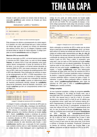 TEMA DA CAPA
                                                                     INTRODUÇÃO À PROGRAMAÇÃO EM CUDA
threads é dado pelo produto do número total de blocos da             código de erro pode ser obtida através da função cuda-
execução (gridDim.x) pelo número de threads por bloco                GetErrorString. O código da Listagem 4 exemplifica a dete-
(blockDim.x), ou seja:                                               ção de erro em CUDA. Por uma questão de espaço, o res-
                                                                     tante código apresentado neste artigo não processa o código
            deslocamento = gridDim.x * blockDim.x
                                                                     de retorno das funções CUDA, não detetando pois situações
(...)                                                                de erro.

int deslocamento = gridDim.x*blockDim.x;                             (…)
while( tid < n){                                                     cudaError_t err;
                                                                     err = cudaMalloc((void**)&dev_A, N * sizeof(int));
        (...)                                                        if( err != cudaSuccess){
                                                                       fprintf( stderr, “Erro: „%s‟n”,cudaGetErrorString
           Listagem 2: Cálculo do índice do elemento seguinte                                                     (err));
                                                                     }
Este processo de cálculo e processamento do índice seguin-           (…)
te é repetido, em ciclo, pela thread até que o índice corrente                 Listagem 4: Deteção de erro numa chamada CUDA
da thread seja igual ou superior ao número de elementos
                                                                     Após a alocação na memória da GPU e antes que se possa
dos vetores a somar, isto é, n. A Listagem 2 destaca a parte
                                                                     lançar a execução do kernel somaVetores, torna‑se neces-
do kernel afeta ao cálculo do índice seguinte. O código com-
                                                                     sário atribuir os valores de entrada aos vetores A e B, que no
pleto do kernel somaVetores está na Listagem 1.
                                                                     código em análise estão representados por dev_A e dev_B.
Memória CPU vs memória GPU                                           Por se tratarem de vetores que existem na memória da GPU,
                                                                     a atribuição de valores aos vetores não pode ser feita direta-
Dado ser executado na GPU, um kernel apenas pode aceder
                                                                     mente a partir do CPU. Para o efeito, é necessário, para
à memória da GPU. Deste modo, no caso do kernel soma-
                                                                     cada vetor, criar um vetor no CPU (através da função malloc
Vetores, os vetores A,B e S que são passados como parâ-
                                                                     do C) e inicializá-lo com os valores pretendidos. De seguida,
metros devem corresponder a zonas de memória do GPU.
                                                                     copia-se cada um dos vetores do CPU para dev_A e dev_B
De facto, é um erro passar a um kernel vetores alocados na
                                                                     através de uma outra função: cudaMemcpy. Como o nome
memória RAM do CPU, pois esses endereços não são váli-
                                                                     sugere, a função cudaMemcpy copia uma determinada
dos na GPU, dado que os espaços de endereçamentos CPU
                                                                     quantidade de bytes entre uma zona da memória do CPU e
e GPU são diferentes. Para a alocação de memória no espa-
                                                                     a memória da GPU. O primeiro parâmetro indica o endereço
ço de endereçamento da GPU, o CUDA disponibiliza a fun-
                                                                     de destino, o segundo parâmetro indica o endereço origem,
ção cudaMalloc que deve ser chamada no código executa-
                                                                     o terceiro parâmetro define o número de bytes a copiar. Fi-
do pelo CPU. Tal como sucede com a alocação de memória
                                                                     nalmente, o quarto e último parâmetro define o sentido da
no CPU via a função malloc, quando um determinado bloco
                                                                     cópia, sendo cudaMemcpyHostToDevice para cópia da
de memória previamente alocado através de cudaMalloc
                                                                     memória do CPU para a GPU e cudaMemcpyDevice-
deixa de ser necessário, deve ser libertado, recorrendo‑se à
                                                                     ToHost para o sentido contrário.
função cudaFree que tem um comportamento similar à fun-
ção free do C.                                                       Código completo

int *dev_A, *dev_B, *dev_S;                                          Já nos é possível completar o código do programa somaVe-
int N=32;                                                            tores.cu (Listagem 5). No código da função main, que é
…                                                                    executado pelo CPU, procede-se (1) à alocação, na memória
cudaMalloc(&(dev_A), N*sizeof(int));
cudaMalloc(&(dev_B), N*sizeof(int));                                 do CPU, dos vetores host_A, host_B e host_S, (2) preen-
cudaMalloc(&(dev_S), N*sizeof(int));                                 chendo-se os vetores host_A e host_B com os valores que
         Listagem 3: Alocação de memória da GPU via cudaMalloc       se pretendem somar, neste caso com números inteiros de 1
A Listagem 3 ilustra a alocação de memória da GPU para os            até N. Seguidamente, (3) alocam‑se na memória da GPU os
vetores A, B e S. O prefixo dev_ empregue nos identificado-          vetores, dev_A, dev_B e dev_S, procedendo‑se depois (4) à
res A, B e S destina-se a vincar que a memória corresponde           copia dos valores de host_A e host_B respetivamente para
à GPU (device). É importante notar que a função cuda-                dev_A e dev_B através da função cudaMemcpy. Estão reu-
Malloc apresenta uma interface diferente da função malloc            nidas as condições para a execução do kernel somaVetores
do C. Assim, cudaMalloc recebe o endereço do ponteiro                na     GPU,     efetuada    via   somaVetores<<<2,16>>>
que, em caso de sucesso na alocação, ficará a apontar para           (dev_A,dev_B,dev_S,N). Após a execução do kernel, proce-
a memória alocada na GPU. O sucesso da execução da                   de‑se à copia do vetor de resultados dev_S para o vetor
função cudaMalloc, como de muitas outras funções CUDA,               host_S e mostram-se o conteúdo dos vetores parcelas,
é avaliado através do valor devolvido pela função: o valor           host_A e host_B, bem como do vetor soma host_S por forma
cudaSuccess significa que a execução foi bem sucedida,               a verificar a correção do resultado. Finalmente, procede-se
caso contrário ocorreu erro e o valor devolvido corresponde          ao libertar da memória, através das funções free e cu-
ao código de erro. Uma mensagem com o significado do                 daFree, consoante se trate de memória do CPU ou da GPU.


                                                                 9
 
