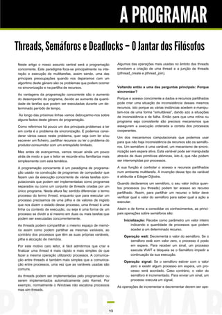 A PROGRAMAR
Threads, Semáforos e Deadlocks – O Jantar dos Filósofos
Neste artigo o nosso assunto central será a programação          Algumas das operações mais usadas no âmbito das threads
concorrente. Este paradigma foca-se principalmente na inte-      envolvem a criação de uma thread e a junção de threads
ração e execução de multitarefas, assim sendo, uma das           (pthread_create e pthread_join).
principais preocupações quando nos deparamos com um
algoritmo deste género são os problemas que podem ocorrer
na sincronização e na partilha de recursos.                      Voltando então a uma das perguntas principais: Porque
                                                                 sincronizar?
As vantagens da programação concorrente são o aumento
do desempenho do programa, devido ao aumento da quanti-          Porque o acesso concorrente a dados e recursos partilhados
dade de tarefas que podem ser executadas durante um de-          pode criar uma situação de inconsistência desses mesmos
terminado período de tempo.                                      recursos, isto porque as várias instâncias acedem e manipu-
                                                                 lam-nos de uma forma “simultânea”, dando azo a situações
 Ao longo das próximas linhas vamos debruçarmo-nos sobre
                                                                 de inconsistência e de falha. Então para que uma rotina ou
alguns factos deste género de programação.
                                                                 programa seja consistente são precisos mecanismos que
Como referimos há pouco um dos principais problemas a ter        assegurem a execução ordenada e correta dos processos
em conta é o problema da sincronização. E podemos consi-         cooperantes.
derar vários casos neste problema, quer seja com ler e/ou
                                                                 Um dos mecanismos computacionais que podemos usar
escrever um ficheiro, partilhar recursos ou ter o problema do
                                                                 para que não haja inconsistência de recursos são os semáfo-
produtor-consumidor com um entrepósito limitado.
                                                                 ros. Um semáforo é uma variável, um mecanismo de sincro-
Mas antes de avançarmos, vamos recuar ainda um pouco             nização sem espera ativa. Esta variável pode ser manipulada
atrás de modo a que o leitor se recorde e/ou familiarize mais    através de duas primitivas atómicas, isto é, que não podem
simplesmente com esta temática.                                  ser interrompidas por processos.

A programação concorrente é um paradigma de programa-            A sua função é controlar o acesso a recursos partilhados
ção usado na construção de programas de computador que           num ambiente multitarefa. A invenção desse tipo de variável
fazem uso da execução concorrente de várias tarefas com-         é atribuída a Edsger Dijkstra.
putacionais que podem ser implementadas como programas
                                                                 Quando declaramos um semáforo, o seu valor indica quan-
separados ou como um conjunto de threads criadas por um
                                                                 tos processos (ou threads) podem ter acesso ao recurso
único programa. Nesta altura faz sentido diferenciar o termo
                                                                 partilhado. Assim, para partilhar um recurso o leitor deve
processo do termo thread, enquanto que para executar um
                                                                 verificar qual o valor do semáforo para saber qual a ação a
processo precisamos de uma pilha e de valores de registo
                                                                 executar.
que nos dizem o estado desse processo, uma thread é uma
linha ou contexto de execução, ou seja é uma forma de um         Assim e de forma a consolidar os conhecimentos, as princi-
processo se dividir a si mesmo em duas ou mais tarefas que       pais operações sobre semáforos são:
podem ser executadas concorrentemente.
                                                                     Inicialização: Recebe como parâmetro um valor inteiro
As threads podem compartilhar o mesmo espaço de memó-                     indicando a quantidade de processos que podem
ria assim como podem partilhar as mesmas variáveis, ao                    aceder a um determinado recurso.
contrário dos processos que têm as suas próprias variáveis,
                                                                     Operação wait: Decrementa o valor do semáforo. Se o
pilha e alocação de memória.                                            semáforo está com valor zero, o processo é posto
Por este motivo caro leitor, é fácil admitirmos que criar e             em espera. Para receber um sinal, um processo
finalizar uma thread é mais rápido e mais simples do que                executa WAIT e bloqueia se o Semáforo impedir a
fazer a mesma operação utilizando processos. A comunica-                continuação da sua execução.
ção entre threads é também mais simples que a comunica-
                                                                     Operação signal: Se o semáforo estiver com o valor
ção entre processos, uma vez que as variáveis usadas são                zero e existir algum processo em espera, um pro-
comuns.                                                                 cesso será acordado. Caso contrário, o valor do
As threads podem ser implementadas pelo programador ou                  semáforo é incrementado. Para enviar um sinal, um
serem implementados automaticamente pelo Kernel. Por                    processo executa um signal.
exemplo, normalmente o Windows não escalona processos            As operações de incrementar e decrementar devem ser ope-
mas sim threads.




                                                            13
 