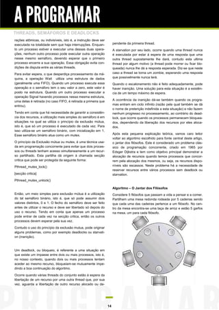 A PROGRAMAR
THREADS, SEMÁFOROS E DEADLOCKS
rações atômicas, ou indivisíveis, isto é, a instrução deve ser
executada na totalidade sem que haja interrupções. Enquan-            pendente da primeira thread.
to um processo estiver a executar uma dessas duas opera-              A starvation por seu lado, ocorre quando uma thread nunca
ções, nenhum outro processo pode executar outra operação              é executada por estar à espera de uma resposta que uma
nesse mesmo semáforo, devendo esperar que o primeiro                  outra thread supostamente lhe dará, contudo esta ultima
processo encerre a sua operação. Essa obrigação evita con-            thread por algum motivo (a thread pode morrer ou ficar blo-
dições de disputa entre as várias threads.                            queada) nunca lhe dá a resposta esperada. Diz-se que neste
Para evitar espera, o que desperdiça processamento da má-             caso a thread se torna um zombie, esperando uma resposta
quina, a operação Wait utiliza uma estrutura de dados                 que possivelmente nunca terá.
(geralmente uma FIFO). Quando um processo executa essa                Quando o escalonamento não é feito adequadamente, pode
operação e o semáforo tem o seu valor a zero, este valor é            haver inanição. Uma solução para esta situação é a existên-
posto na estrutura. Quando um outro processo executar a               cia de um tempo máximo de espera.
operação Signal havendo processos nessa mesma estrutura,
uma delas é retirada (no caso FIFO, é retirada a primeira que         A ocorrência da inanição dá-se também quando os progra-
entrou).                                                              mas entram em ciclo infinito (razão pela qual também se dá
                                                                      o nome de preterição indefinida a esta situação) e não fazem
Tendo em conta que há necessidade de garantir a consistên-            nenhum progresso no processamento, ao contrário do dead-
cia dos recursos, a utilização mais simples do semáforo é em          lock, que ocorre quando os processos permanecem bloquea-
situações na qual se utiliza o princípio da exclusão mútua,           dos, dependendo da liberação dos recursos por eles aloca-
isto é, que só um processo é executado de cada vez. Para              dos.
isso utiliza-se um semáforo binário, com inicialização em 1.
Esse semáforo binário atua como um mutex.                             Após esta pequena explicação teórica, vamos caro leitor
                                                                      voltar ao algoritmo escolhido para fonte central deste artigo,
O princípio da Exclusão mútua ou mutex, é uma técnica usa-            o jantar dos filósofos. Este é considerado um problema clás-
da em programação concorrente para evitar que dois proces-            sico de programação concorrente, criado em 1965 por
sos ou threads tenham acesso simultaneamente a um recur-              Edsger Dijkstra e tem como objetivo principal demonstrar a
so partilhado. Esta partilha dá origem à chamada secção               alocação de recursos quando temos processos que concor-
critica que pode ser protegida da seguinte forma:                     rem pela alocação dos mesmos, ou seja, os recursos dispo-
Pthread_mutex_lock()                                                  níveis são escassos. Neste problema há a necessidade de
                                                                      reservar recursos entre vários processos sem deadlock ou
[secção critica]                                                      starvation.
Pthread_mutex_unlock()

                                                                      Algoritmo – O Jantar dos Filósofos
Então, um meio simples para exclusão mútua é a utilização             Considere 5 filósofos que passam a vida a pensar e a comer.
do tal semáforo binário, isto é, que só pode assumir dois             Partilham uma mesa redonda rodeada por 5 cadeiras sendo
valores distintos, 0 e 1. O fecho do semáforo deve ser feito          que cada uma das cadeiras pertence a um filósofo. No cen-
antes de utilizar o recurso e deve ser libertado só depois do         tro da mesa encontra-se uma taça de arroz e estão 5 garfos
uso o recurso. Tendo em conta que apenas um processo                  na mesa, um para cada filósofo.
pode entrar de cada vez na secção critica, então os outros
processos devem esperar pela sua vez.

Contudo o uso do princípio da exclusão mutua, pode originar
alguns problemas, como por exemplo deadlocks ou starvati-
on (inanição).



Um deadlock, ou bloqueio, é referente a uma situação em
que existe um impasse entre dois ou mais processos, isto é,
no nosso contexto, quando dois ou mais processos tentam
aceder ao mesmo recurso, bloqueiam-se mutuamente impe-
dindo a boa continuação do algoritmo.

Ocorre quando várias threads do conjunto estão à espera da
libertação de um recurso por uma outra thread que, por sua
vez, aguarda a libertação de outro recurso alocado ou de-




                                                                 14
 