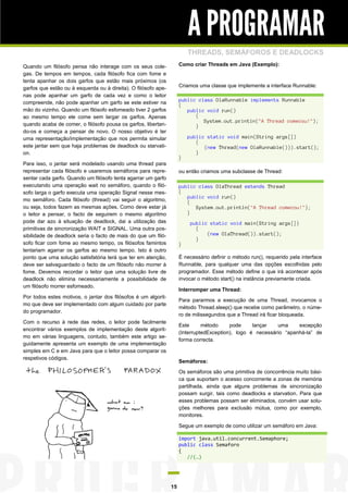 A PROGRAMAR
                                                                         THREADS, SEMÁFOROS E DEADLOCKS
Quando um filósofo pensa não interage com os seus cole-              Como criar Threads em Java (Exemplo):
gas. De tempos em tempos, cada filósofo fica com fome e
tenta apanhar os dois garfos que estão mais próximos (os
garfos que estão ou à esquerda ou à direita). O filósofo ape-        Criamos uma classe que implemente a interface Runnable:
nas pode apanhar um garfo de cada vez e como o leitor
                                                                     public class OlaRunnable implements Runnable
compreende, não pode apanhar um garfo se este estiver na             {
mão do vizinho. Quando um filósofo esfomeado tiver 2 garfos             public void run()
ao mesmo tempo ele come sem largar os garfos. Apenas                       {
                                                                              System.out.println("A Thread comecou!");
quando acaba de comer, o filósofo pousa os garfos, libertan-               }
do-os e começa a pensar de novo. O nosso objetivo é ter
uma representação/implementação que nos permita simular                  public static void main(String args[])
                                                                            {
este jantar sem que haja problemas de deadlock ou starvati-                    (new Thread(new OlaRunnable())).start();
on.                                                                         }
                                                                     }
Para isso, o jantar será modelado usando uma thread para
representar cada filósofo e usaremos semáforos para repre-           ou então criamos uma subclasse de Thread:
sentar cada garfo. Quando um filósofo tenta agarrar um garfo
executando uma operação wait no semáforo, quando o filó-             public class OlaThread extends Thread
sofo larga o garfo executa uma operação Signal nesse mes-            {
                                                                        public void run()
mo semáforo. Cada filósofo (thread) vai seguir o algoritmo,             {
ou seja, todos fazem as mesmas ações. Como deve estar já                   System.out.println("A Thread comecou!");
o leitor a pensar, o facto de seguirem o mesmo algoritmo                }
pode dar azo à situação de deadlock, dai a utilização das                 public static void main(String args[])
primitivas de sincronização WAIT e SIGNAL. Uma outra pos-                   {
sibilidade de deadlock seria o facto de mais do que um filó-                    (new OlaThread()).start();
                                                                            }
sofo ficar com fome ao mesmo tempo, os filósofos famintos            }
tentariam agarrar os garfos ao mesmo tempo. Isto é outro
ponto que uma solução satisfatória terá que ter em atenção,          É necessário definir o método run(), requerido pela interface
deve ser salvaguardado o facto de um filósofo não morrer à           Runnable, para qualquer uma das opções escolhidas pelo
fome. Devemos recordar o leitor que uma solução livre de             programador. Esse método define o que irá acontecer após
deadlock não elimina necessariamente a possibilidade de              invocar o método start() na instância previamente criada.
um filósofo morrer esfomeado.
                                                                     Interromper uma Thread:
Por todos estes motivos, o jantar dos filósofos é um algorit-
                                                                     Para pararmos a execução de uma Thread, invocamos o
mo que deve ser implementado com algum cuidado por parte
                                                                     método Thread.sleep() que recebe como parâmetro, o núme-
do programador.
                                                                     ro de milissegundos que a Thread irá ficar bloqueada.
Com o recurso à rede das redes, o leitor pode facilmente
                                                                     Este      método     pode     lançar   uma     excepção
encontrar vários exemplos de implementação deste algorit-
                                                                     (InterruptedException), logo é necessário “apanhá-la” de
mo em várias linguagens, contudo, também este artigo se-
                                                                     forma correcta.
guidamente apresenta um exemplo de uma implementação
simples em C e em Java para que o leitor possa comparar os
respetivos códigos.
                                                                     Semáforos:
                                                                     Os semáforos são uma primitiva de concorrência muito bási-
                                                                     ca que suportam o acesso concorrente a zonas de memória
                                                                     partilhada, ainda que alguns problemas de sincronização
                                                                     possam surgir, tais como deadlocks e starvation. Para que
                                                                     esses problemas possam ser eliminados, convém usar solu-
                                                                     ções melhores para exclusão mútua, como por exemplo,
                                                                     monitores.

                                                                     Segue um exemplo de como utilizar um semáforo em Java:

                                                                     import java.util.concurrent.Semaphore;
                                                                     public class Semaforo
                                                                     {
                                                                        //(…)




                                                                15
 