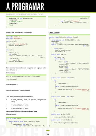 A PROGRAMAR
THREADS, SEMÁFOROS E DEADLOCKS
    Semaphore s = new Semaphore(1);                                                                       filosofo++)
    s.acquire();                                                              {
    // Código crítico                                                             new Filosofo("Filosofo_" +
                                                                                    filosofo, mesa, filosofo).start();
    s.release()                                                               }
    //(…)                                                                 }
}                                                             }


Como criar Threads em C (Exemplo):                            Classe Filosofo:

#include <stdio.h>                                                public class Filosofo extends Thread
#include <pthread.h>                                              {
                                                                     final static int TEMPO_MAXIMO = 100;
void *hello()                                                        Mesa mesa;
{                                                                    int filosofo;
   printf("Hello Worldn");                                          public Filosofo (String nome, Mesa mesadejantar,
   pthread_exit(NULL);                                                                                        int fil)
}                                                                    {
                                                                        super(nome);
int main()                                                                mesa = mesadejantar;
{                                                                         filosofo = fil;
   pthread_t id;                                                     }
   int status;                                                       public void run ()
   status = pthread_create(&id , NULL , hello ,                      {
                                           NULL);                       int tempo = 0;
   if(status!=0)                                                          while (true)
         exit(-1);                                                        {
   pthread_exit(NULL);                                                       tempo = (int)
}                                                                                      (Math.random() * TEMPO_MAXIMO);
                                                                               pensar(tempo);
                                                                               getGarfos();
Para compilar e executar este programa com o gcc, o leitor                     tempo = (int)
                                                                                       (Math.random() * TEMPO_MAXIMO);
deve fornecer os                                                               comer(tempo);
                                                                               returnGarfos();
Commandos:                                                                }
                                                                     }
gcc –o hellothread hellothread.c -lpthread
                                                                      public void pensar (int tempo)
./hellothread                                                         {
                                                                         try
                                                                           {
                                                                              sleep(tempo);
Semáforos em C:                                                            }
                                                                           catch (InterruptedException e)
                                                                           {
                                                                              System.out.println("O Filófoso pensou em
Utilizam a biblioteca <semaphore.h>                                                                         demasia");
                                                                           }
                                                                      }
Tipo: sem_t representação dum semáforo                                public void comer (int tempo)
                                                                      {
     int sem_init(sem_t *sem, int pshared, unsigned int                 try
                                                                           {
      value);                                                                 sleep(tempo);
                                                                           }
     int sem_wait(sem_t * sem);                                           catch (InterruptedException e)
                                                                           {
     int sem_post(sem_t * sem);                                              System.out.println("O Filósofo comeu em
                                                                                                            demasia");
Jantar dos Filósofos – Implentação em Java:                              }
                                                                      }
Classe Jantar:                                                        public void getGarfos()
                                                                      {
                                                                         mesa.pegarGarfos(filosofo);
public class Jantar                                                   }
{                                                                     public void returnGarfos()
   public static void main (String[] args)                            {
      {                                                                  mesa.returningGarfos(filosofo);
         Mesa mesa = new Mesa ();                                     }
            for (int filosofo = 0; filosofo < 5;                  }




                                                             16
 