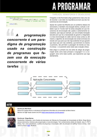 A PROGRAMAR
                                                                          THREADS, SEMÁFOROS E DEADLOCKS
      for(i=0;i<N;i++)                                                 Chegados à reta final deste artigo gostaríamos mais uma vez
          pthread_join(thread_id[i],NULL); //para                      de recordar o caro leitor da importância do bom uso dos me-
                         //fazer a junção das thre-
ads                                                                    canismos de sincronização.
      return(0);
}                                                                      Apesar de o jantar dos filósofos ser um problema clássico de
                                                                       sincronismo, é também uma situação teórica, contudo a ver-
                                                                       dade é que no “mundo real” há várias situações em que me-
                                                                       canismos de sincronização são usados e extremamente ne-
                                                                       cessários, quer seja por exemplo, por uma simples transação

      A  programação                                                   bancária (em que há a necessidade de garantir a integridade
                                                                       e a boa sincronização do saldo real da nossa conta) ou até

concorrente é um para-                                                 mesmo o algoritmo de sincronização dos sinais luminosos de
                                                                       transito (em que para que não haja acidentes há que garantir
                                                                       que duas ruas com vias contrárias, que terminem no mesmo
digma de programação                                                   cruzamento, não permitam a passagem de transito ao mes-
                                                                       mo tempo - o cruzamento seria neste caso a secção critica).
usado na construção                                                    Este artigo é o primeiro de uma série de artigos de progra-
                                                                       mação tendo como base principal a Linguagem C e a Lin-
de programas que fa-                                                   guagem Java como base auxiliar, que esperamos que siga
                                                                       atentamente.
zem uso da execução
concorrente de várias
tarefas




AUTOR
               Escrito por Rita Peres
               Natural de Castelo Branco e estudante de Engenharia Informática da Universidade da Beira Interior.
               Membro do P@P desde Janeiro de 2010 (https://www.facebook.com/rita.aperes)



               Escrito por Diogo Barros
               Atualmente a frequentar, como finalista da licenciatura de Ciências da Computação da Universidade do Minho, Diogo Barros
               sempre demonstrou interesse pela programação e novas tecnologias. Tem conhecimentos sólidos de Haskell, Java, C, PHP e
               Erlang. Tem, como passatempo, a prática de ping-pong e musculação, além de produção de Uplifting Trance e DJing. User-
               name no Fórum P@P: BlueKore




                                                                  19
 