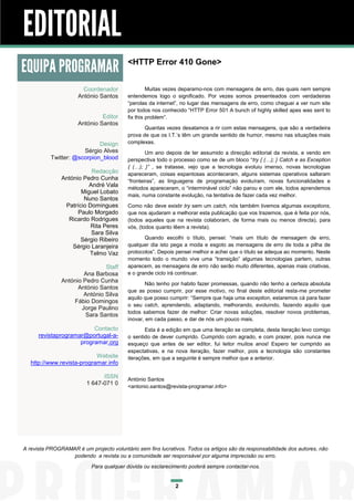 EDITORIAL
EQUIPA PROGRAMAR                          <HTTP Error 410 Gone>


                        Coordenador                Muitas vezes deparamo-nos com mensagens de erro, das quais nem sempre
                      António Santos      entendemos logo o significado. Por vezes somos presenteados com verdadeiras
                                          “perolas da internet”, no lugar das mensagens de erro, como cheguei a ver num site
                                          por todos nos conhecido “HTTP Error 501 A bunch of highly skilled apes was sent to
                               Editor     fix this problem”.
                      António Santos
                                                 Quantas vezes desatamos a rir com estas mensagens, que são a verdadeira
                                          prova de que os I.T.’s têm um grande sentido de humor, mesmo nas situações mais
                             Design       complexas.
                       Sérgio Alves               Um ano depois de ter assumido a direcção editorial da revista, e vendo em
           Twitter: @scorpion_blood       perspectiva todo o processo como se de um bloco “try { (…); } Catch e as Exception
                                          { (…); }” , se tratasse, vejo que a tecnologia evoluiu imenso, novas tecnologias
                          Redacção        apareceram, coisas espantosas aconteceram, alguns sistemas operativos saltaram
               António Pedro Cunha        “fronteiras”, as linguagens de programação evoluíram, novas funcionalidades e
                         André Vala
                                          métodos apareceram, o “interminável ciclo” não parou e com ele, todos aprendemos
                      Miguel Lobato
                                          mais, numa constante evolução, na tentativa de fazer cada vez melhor.
                       Nuno Santos
                Patrício Domingues        Como não deve existir try sem um catch, nós também tivemos algumas exceptions,
                     Paulo Morgado        que nos ajudaram a melhorar esta publicação que vos trazemos, que é feita por nós,
                 Ricardo Rodrigues        (todos aqueles que na revista colaboram, de forma mais ou menos directa), para
                          Rita Peres      vós, (todos quanto lêem a revista).
                          Sara Silva
                      Sérgio Ribeiro             Quando escolhi o título, pensei: “mais um título de mensagem de erro,
                   Sérgio Laranjeira      qualquer dia isto pega a moda e esgoto as mensagens de erro de toda a pilha de
                         Telmo Vaz        protocolos”. Depois pensei melhor e achei que o título se adequa ao momento. Neste
                                          momento todo o mundo vive uma “transição” algumas tecnologias partem, outras
                               Staff      aparecem, as mensagens de erro não serão muito diferentes, apenas mais criativas,
                       Ana Barbosa        e o grande ciclo irá continuar.
               António Pedro Cunha               Não tenho por habito fazer promessas, quando não tenho a certeza absoluta
                     António Santos
                                          que as posso cumprir, por esse motivo, no final deste editorial resta-me prometer
                       António Silva
                                          aquilo que posso cumprir: “Sempre que haja uma exception, estaremos cá para fazer
                   Fábio Domingos
                                          o seu catch, aprendendo, adaptando, melhorando, evoluindo, fazendo aquilo que
                      Jorge Paulino
                                          todos sabemos fazer de melhor: Criar novas soluções, resolver novos problemas,
                        Sara Santos
                                          inovar, em cada passo, e dar de nós um pouco mais.
                          Contacto               Esta é a edição em que uma iteração se completa, desta iteração levo comigo
      revistaprogramar@portugal-a-        o sentido de dever cumprido. Cumprido com agrado, e com prazer, pois nunca me
                     programar.org        esqueço que antes de ser editor, fui leitor muitos anos! Espero ter cumprido as
                                          espectativas, e na nova iteração, fazer melhor, pois a tecnologia são constantes
                            Website       iterações, em que a seguinte é sempre melhor que a anterior.
   http://www.revista-programar.info

                               ISSN       António Santos
                         1 647-071 0
                                          <antonio.santos@revista-programar.info>




A revista PROGRAMAR é um projecto voluntário sem fins lucrativos. Todos os artigos são da responsabilidade dos autores, não
                  podendo a revista ou a comunidade ser responsável por alguma imprecisão ou erro.
                           Para qualquer dúvida ou esclarecimento poderá sempre contactar-nos.


                                                             2
 