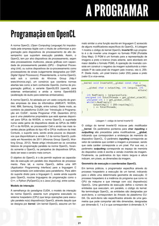 A PROGRAMAR
Programação em OpenCL
                                                                    mato similar a uma função escrita em linguagem C acrescido
A norma OpenCL (Open Computing Language) foi impulsio-
                                                                    de alguns modificadores específicos do OpenCL. A Listagem
nada pela empresa Apple com o intuito de uniformizar a pro-
                                                                    1 mostra o código do kernel OpenCL Inverte1D cujo propósi-
gramação para dispositivos de processamento de alto de-
                                                                    to é o de inverter uma imagem no formato PGM (Portable
sempenho que suportem execução paralela. Assim, o
                                                                    Gray Map). O PGM é um formato para a representação de
OpenCL tem por alvo dispositivos de processamento, sejam
                                                                    imagens a preto e branco (mais adiante, será abordado em
eles processadores multicores, placas gráficas com capaci-
                                                                    maior detalhe o formato PGM). A operação de inversão con-
dade de processamento paralelo (GPU - Graphical Proces-
                                                                    siste em construir o negativo da imagem substituindo a inten-
sing Unit), ou outros dispositivos de co-processamento como
                                                                    sidade P de cada pixel da imagem pelo inverso, isto é, 255-
processadores de sinais (vulgarmente designados por DSP,
                                                                    P. Deste modo, um píxel branco (valor 255) passa a preto
Digital Signal Processors). Presentemente, a norma OpenCL
                                                                    (valor 0) e vice-versa.
está sob o controlo do Khronos Group (http://
www.khronos.org/), um consórcio que coordena normas                 __kernel void Inverte1D(__global const char *
abertas tais como a bem conhecida OpenGL (norma de pro-                                                      inputImg,
gramação gráfica), a variante OpenGL/ES (openGL para                    __global char * outputImg, int largura, int
                                                                                                               altura)
sistemas embarcados) e ainda a norma OpenAS/ES                      {
(aceleração de áudio para sistemas embarcados).                         int NumPixels = largura*altura;
                                                                       unsigned int TotalThreads = get_global_size(0);
A norma OpenCL foi adotada por um vasto conjunto de gran-               unsigned int i = get_global_id(0);
des empresas da área da informática (AMD/ATI, NVIDIA,                   while(i<NumPixels){
                                                                             outputImg[i] = 255-inputImg[i];
Intel, IBM, Samsung, Google, entre outras). Deste modo, ao                   i += TotalThreads;
contrário da plataforma CUDA (ver “Introdução à Programa-               }
                                                                    }
ção em CUDA”, revista Programar nº38, Dezembro 2012)
que é uma plataforma proprietária que está apenas disponí-
vel para GPUs da NVIDIA, a norma OpenCL é suportada                              Listagem 1: código do kernel Inverte1D
numa vasta gama de dispositivos desde as GPUs da AMD/
ATI e da NVIDIA, ao processador Cell e ainda nas mais re-           O código do kernel Inverte1D inicia-se pelo modificador
centes placas gráficas do tipo HD e CPUs multicore da Intel.        __kernel. Os parâmetros ponteiros para char inputImg e
Contudo, o suporte varia, sendo ainda poucos os dispositi-          outputImg são precedidos pelos modificadores __global,
vos que disponibilizam a versão 1.2 da norma OpenCL publi-          indicando que correspondem a endereços de memória do
cada em Novembro de 2011 (Khronos Group OpenCL Wor-                 dispositivo OpenCL. O parâmetro inputImg corresponde ao
king Group, 2012). Neste artigo introduzem-se os conceitos          vetor de carateres que contém a imagem a processar, sendo
básicos de programação paralela na norma OpenCL, focan-             que cada caráter corresponde a um píxel. Por sua vez, o
do somente o OpenCL na perspetiva de dispositivos GPUs,             parâmetro outputImg corresponde ao espaço de memória
dado ser esse o cenário mais comum.                                 do dispositivo onde é escrita a versão invertida da imagem.
                                                                    Finalmente, os parâmetros do tipo inteiro largura e altura
O objetivo do OpenCL é o de permitir explorar as capacida-          indicam, em píxeis, as dimensões da imagem.
des de execução em paralelo dos dispositivos de processa-
mento. Para tal, a norma OpenCL define uma API                      Geometria de execução e coordenadas OpenCL
(Application Programming Interface) para a linguagem C              Em termos práticos, o programador especifica através do
complementada com extensões para paralelismo. Para além             processo hospedeiro a execução de um kernel, indicando
do suporte direto para a linguagem C, existe ainda suporte          para o efeito uma determinada geometria de execução. O
para OpenCL noutras linguagens de programação como o                processo hospedeiro é a instância do programa que corre no
C++, o Python (PyOpenCL) e o Java (Jocl.org), entre outras.         CPU da máquina e que interage com o(s) dispositivo(s)
Modelo de interação                                                 OpenCL. Uma geometria de execução define o número de
                                                                    entidades que executam, em paralelo, o código do kernel.
À semelhança do paradigma CUDA, o modelo de interação               Na terminologia OpenCL, as entidades são designadas por
da norma OpenCL assenta num programa executado no                   work-items, e correspondem às threads da plataforma CU-
sistema hospedeiro (CPU) que lança operações para execu-            DA. Os work-items são especificados através de uma geo-
ção paralela no(s) dispositivo(s) OpenCL através daquilo que        metria que pode comportar até três dimensões, designadas
se designa por kernel. Um kernel OpenCL assume um for-              por dimensão 0, 1 e 2 e que correspondem à dimensão X, Y




                                                               21
 