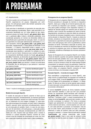 A PROGRAMAR
PROGRAMAÇÃO EM OPENCL
e Z, respetivamente.                                                          Fluxograma de um programa OpenCL
Tal como sucede com as threads do CUDA, os work-items do                      O fluxograma de um programa OpenCL é bastante simples.
OpenCL organizam-se em grupos, designados por work-                           Primeiro procede-se à alocação da memória no dispositivo
groups. Os work-groups podem eles também apresentar uma                       OpenCL, dado que o código de um kernel apenas pode ace-
geometria com dimensões.                                                      der à memória do dispositivo (por exemplo, a memória de
                                                                              uma placa gráfica empregue como dispositivo OpenCL). É
Cada work-item é identificado na geometria de execução atra-
                                                                              habitual ser alocado espaço em memória para os dados de
vés das respetivas coordenadas. Assim, cada work-item é uni-
                                                                              entrada e para a escrita dos resultados por parte do kernel.
vocamente identificado por um índice global do tipo inteiro,
                                                                              Seguidamente, procede-se à cópia dos dados de entrada do
acessível através da função OpenCL get_global_id(int dim),
                                                                              da memória do processo hospedeiro para a memória previa-
com o parâmetro dim a indicar a dimensão pretendida. Uma
                                                                              mente alocada no dispositivo OpenCL. Copiado os dados de
coordenada apresenta um número de dimensões idêntico ao
                                                                              entrada, procede-se ao lançamento da execução do kernel,
especificado para a geometria de execução. Assim, no caso de
                                                                              indicando-se a geometria de execução (geometria dos work-
um geometria de execução bidimensional (dimensões 0 e 1),
                                                                              items e dos work-groups), bem como os parâmetros a serem
será necessário chamar get_global_id(0) e get_global_id(1)
                                                                              passados ao kernel. Terminada a execução do kernel, copi-
para obter, respetivamente, o índice global da dimensão 0 e da
                                                                              am-se os resultados da memória do dispositivo OpenCL para
dimensão 1. O OpenCL disponibiliza ainda o acesso a uma
                                                                              a memória do programa que corre na máquina hospedeira.
coordenada local através da função get_local_id(int dim). A
                                                                              Finalmente, procede-se à libertação dos recursos previamen-
coordenada local identifica o work-item no contexto do work-
                                                                              te alocados.
group em que se insere. Acresce-se que o próprio work-group
é univocamente identificado através da função get_group_id                    Apesar do fluxograma de um programa OpenCL ser simples,
(int dim). Finalmente, as dimensões da geometria de execução                  o facto do OpenCL suportar uma grande variedade de dispo-
podem ser obtidas através de get_global_size(int dim) que                     sitivos de execução paralela, leva a que a API seja relativa-
devolve o número de work-items existentes na dimensão dim e                   mente verbosa, existindo um elevado número de funções a
get_local_size(int dim) que devolve o número de work-items                    chamar, ao que se acresce o facto de muitas dessas funções
na dimensão dim do work-group a que pertence o work-item                      comportarem um elevado número de parâmetros. Deste mo-
que chama a função.                                                           do, e comparativamente ao CUDA (modo runtime), para um
                                                                              mesmo efeito, um programa OpenCL comporta um maior
get_global_id(int dim)              devolve identificador global
                                                                              número de linhas e de chamadas à respetiva API.
get_local_id(int dim)               devolve identificador local               Exemplo OpenCL – Inversão de imagem PGM
get_group_id(int dim)               devolve identificador do gru-             Para exemplificar a programação na norma OpenCL, este
                                    po                                        artigo recorre à implementação da operação de inversão de
get_global_size(int dim)            devolve total de work-items               uma imagem PGM. O kernel Inverte1D que cria o negativo
                                                                              de uma imagem já foi apresentado na Listagem 1. A desig-
get_local_size(int dim)             devolve número de work-                   nação 1D deve-se ao facto do kernel apenas estar prepara-
                                    items do work-group                       do para execução numa geometria unidimensional, recorren-
                                                                              do somente à dimensão 0.
Tabela 1: funções de identificação e mensuração acessíveis a partir de
                         um kernel OpenCL                                     O kernel Inverte1D funciona de forma bastante simples.
                                                                              Cada work-item identifica o píxel que tem que processar
Modelo de execução OpenCL                                                     através da coordenada global devolvida pela chamada a
O modelo de execução do OpenCL assenta no facto que os                        get_global_id(0). Assim, o work-item 0 processa o píxel 0, o
work-items executam, simultaneamente, as mesmas operações                     work-item 1 processa o píxel 1 e assim sucessivamente. No
sobre dados diferentes, atuando em modo lock-step. Por exem-                  código do kernel Inverte1D, cada work-item mantém o índice
plo, no tratamento de uma imagem (Listagem 1), cada work-                     do píxel a processar na variável i. Por forma a processar
item está encarregue de processar um píxel. Dado o dispositivo                imagens que apresentem um número de píxeis superior ao
OpenCL executar vários work-items simultaneamente, obtém-                     número total de work-items, o kernel assenta num ciclo whi-
se uma execução em paralelo. Assim, no caso de uma execu-                     le, com cada work-item a processar, se necessário, mais do
ção com 32 work-items e 64 work-groups, a execução poderá,                    que um píxel. Assim, após processar um píxel, o work-item
potencialmente, ser efetuada simultaneamente por 2048 enti-                   determina o índice do próximo píxel que deve processar,
dades (32 x 64). Importa notar que fatores como o acesso à                    somando à variável i, o número total de work-items (variável
memória e o próprio dispositivo OpenCL (número de cores,                      TotalThreads, ela própria preenchida pela função
número e tipo de unidades de computação por cores, etc.) limi-                get_global_size(0)). Caso o novo valor da variável i ainda
tam a execução impedindo muitas vezes o pleno paralelismo.                    seja inferior ao total de píxeis da imagem, o work-item efetua




                                                                         22
 