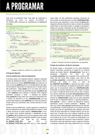 A PROGRAMAR
PROGRAMAÇÃO EM OPENCL
tuais erros se pretendem tratar. Para além de uniformizar o         neste artigo. Os três parâmetros seguintes funcionam de
tratamento    de    erros,  as    macros   CL_CHECK       e         forma similar ao observado para a função clGetPlatformIDs,
CL_CHECK_ERR minimizam as interferências na legibilidade            pois servem para especificar o vetor do tipo cl_device_id e
do código.                                                          respetivos atributos (tamanho do vetor e número de posições
                                                                    preenchidas no vetor pela função). A Listagem 5 apresenta o
/** Adaptado de Clifford Wolf                                       código que procede à obtenção da lista de plataformas e à
<clifford@clifford.at>
 * http://svn.clifford.at/tools/trunk/examples/                     recolha do identificador de dispositivo OpenCL do tipo GPU.
cldemo.c */
#define CL_CHECK(_expr)                                            #define MAX_PLATFORMS (5)
   do {                                                            cl_platform_id Pltformas_V[MAX_PLATFORMS];
     cl_int _err = _expr;                                          cl_uint NumPltformas=0;
     if (_err == CL_SUCCESS)                                       cl_uint MaxPltformas = MAX_PLATFORMS;
       break;                                                      cl_device_id DeviceID;
     fprintf(stderr, "[%d@%s] OpenCL Error: '%s'                    cl_uint NumDevices=0;
                              returned %d(%s)!n",                 (…)
      __LINE__,__FILE__,#_expr, (int)_err,                         // Obtém lista de plataformas OpenCL
                 ErroCLtoStr((int)_err));                          CL_CHECK(clGetPlatformIDs(MaxPltformas,
     exit(1);                                                                             Pltformas_V,&NumPltformas));
   } while (0)                                                      if( NumPltformas == 0 ){
                                                                          fprintf(stderr,"[Erro] Não existem "
#define CL_CHECK_ERR(_expr)                                                         "plataformas OpenCLn");
   ({                                                                    exit(2);
      cl_int _err = CL_INVALID_VALUE;                              }
      typeof(_expr) _ret = _expr;                                  // Procura dispositivo OpenCL do tipo GPU
      if (_err != CL_SUCCESS) {                                    CL_CHECK(clGetDeviceIDs(Pltformas_V[0],
         fprintf(stderr, "[%d@%s] OpenCL Error:n '%                                  CL_DEVICE_TYPE_GPU, 1, &DeviceID,
                                s' code %d (%s)!n",                                                     &NumDevices));
               __LINE__,__FILE__,#_expr,(int)_err,
               ErrCodeToStr((int)_err));                            Listagem 5: Obtenção das listas de plataformas e de dispositivos
         exit(1);
      }                                                            Criação de contexto e da fila de comandos
      _ret;
   })                                                               No terceiro passo, e encontrado um (ou mais) dispositivo
        Listagem 4: Macros CL_CHECK e CL_CHECK_ERR                  OpenCL apropriado, procede-se à criação de um contexto
                                                                    através da função OpenCL clCreateContext. Para tal, é
O Programa OpenCL
                                                                    necessário       preencher       um     vetor     do      tipo
Lista de plataformas e lista de dispositivos                        cl_context_properties que é passado como primeiro parâ-
                                                                    metro. Na sua forma mais simples, esse vetor do tipo
O primeiro passo num programa OpenCL respeita a obtenção
                                                                    cl_context_properties é preenchido da seguinte forma: o
da lista de plataformas OpenCL existente na máquina. Para o
                                                                    elemento      de      índice   0    toma     o    valor     de
efeito recorre-se à função clGetPlatformIDs que preenche um
                                                                    CL_CONTEXT_PLATFORM e o elemento de índice 1 rece-
vetor do tipo cl_platform_id com os identificadores das plata-
                                                                    be o valor do identificador da plataforma pretendida, identifi-
formas OpenCL disponíveis na máquina local. A função recebe
                                                                    cador que foi previamente obtido por clGetPlataformIDs.
três parâmetros : num_entries que é um inteiro sem sinal a
                                                                    Finalmente, ao terceiro elemento do vetor (índice 2) atribui-
indicar o número máximo de elementos do tipo cl_platform_id;
                                                                    se o valor 0, sinalizando deste modo o fim do vetor. O segun-
o vetor platforms cujo endereço é indicado como segundo
                                                                    do e terceiro parâmetro da função clCreateContext especifi-
parâmetro comporta, e ainda          o endereço da variável
                                                                    cam o(s) dispositivo(s) OpenCL cujo identificador foi obtido
num_platforms do tipo inteiro sem sinal que é preenchida com
                                                                    através de clGetDeviceIDs. Dado que se pode especificar
o número de elementos do tipo clGetPlatformIDs que são
                                                                    mais do que um dispositivo OpenCL, o segundo parâmetro –
escritos pela função no vetor platforms. Em caso de sucesso a
                                                                    num_devices – indica o número de dispositivos OpenCL
função retorna CL_SUCCESS, caso contrário devolve um códi-
                                                                    pretendidos, sendo o terceiro parâmetro – devices – um
go de erro.
                                                                    vetor que contém num_devices identificadores dos dispositi-
Obtida a lista de plataformas, o passo seguinte é a recolha da      vos pretendidos. O quarto parâmetro é um ponteiro para uma
lista de dispositivos de determinada plataforma OpenCL. Para        função que pode ser especificada pelo utilizador para trata-
o efeito recorre-se à função OpenCL clGetDeviceIDs. A fun-          mento de erros associados ao contexto OpenCL que se pre-
ção recebe como primeiro parâmetro o identificador do tipo          tende criar. A função atua como callback, podendo ser cha-
cl_platform_id da plataforma da qual se pretende obter a lista      mada de forma assíncrona pela implementação de OpenCL
de dispositivos. O segundo parâmetro identifica o tipo de dispo-    na ocorrência de um erro. Por razões de simplicidade e es-
sitivo   pretendido,     que   pode     ser,   por     exemplo,     paço, neste artigo não se recorre a este mecanismo, indican-
CL_DEVICE_TYPE_CPU                para         CPU,           ou    do-se NULL para este parâmetro e para o seguinte. De facto,
CL_DEVICE_TYPE_GPU para GPU que é o caso estudado                   o parâmetro seguinte está ainda relacionado com a função




                                                               24
 