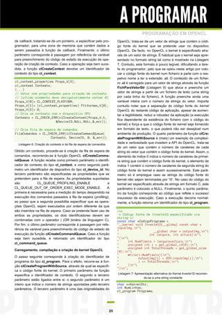 A PROGRAMAR
                                                                                          PROGRAMAÇÃO EM OPENCL
de callback, tratando-se de um ponteiro, a especificar pelo pro-         OpenCL: trata-se de um vetor de strings que contém o códi-
gramador, para uma zona de memória que contém dados a                    go fonte do kernel que se pretende usar no dispositivo
serem passados à função de callback. Finalmente, o último                OpenCL. De facto, no OpenCL o kernel é especificado atra-
parâmetro corresponde à passagem por referência da variável              vés de um vetor de strings. É habitual que o kernel seja apre-
para preenchimento do código de estado da execução da ope-               sentado no formato string tal como é mostrado na Listagem
ração de criação de contexto. Caso a operação seja bem suce-             7. Contudo, este formato é pouco legível, dificultando a tare-
dida, a função clCreateContext devolve um identificador de               fa do programador, pelo que se optou neste artigo por colo-
contexto do tipo cl_context.                                             car o código fonte do kernel num ficheiro à parte com o res-
                                                                         petivo nome a ter a extensão .cl. O conteúdo de um fichei-
cl_context_properties Props_V[3];                                        ro .cl é carregado para um vetor de strings através da função
cl_context Contexto;
                                                                         FichParaVetorStr (Listagem 9) que aloca e preenche um
(...)
// Vetor com propriedades para criação de contexto                       vetor de strings a partir de um ficheiro de texto (uma string
// (último elemento deve obrigatoriamente conter 0)                      por cada linha do ficheiro). A função preenche ainda uma
Props_V[0]= CL_CONTEXT_PLATFORM;                                         variável inteira com o número de strings do vetor. Importa
Props_V[1]= (cl_context_properties) Pltformas_V[0];                      contudo notar que a separação do código fonte do kernel
Props_V[2]= 0;                                                           OpenCL do restante código da aplicação, apesar de aumen-
// Cria um contexto com o dispositivo GPU                                tar a legibilidade, reduz a robustez da aplicação (a execução
Contexto = CL_CHECK_ERR(clCreateContext(Props_V,1,
                                                                         fica dependente da existência do ficheiro com o código do
                      &DeviceID,NULL,NULL,&_err));
                                                                         kernel) e força a que o código fonte do kernel seja fornecido
// Cria fila de espera de comandos                                       em formato de texto, o que poderá não ser desejável num
FilaComandos = CL_CHECK_ERR(clCreateCommandQueue(                        ambiente de produção. O quarto parâmetro da função clCre-
                   Contexto, DeviceID, 0, &_err));                       ateProgramWithSource é (mais) um exemplo da complexi-
  Listagem 6: Criação do contexto e da fila de espera de comandos
                                                                         dade e verbosidade que invadem a API do OpenCL: trata-se
                                                                         de um vetor que contém o número de carateres de cada
Obtido um contexto, procede-se à criação da fila de espera de            string do vetor que contém o código fonte do kernel. Assim, o
comandos, recorrendo-se à função OpenCL clCreateComma-                   elemento de índice 0 indica o número de carateres da primei-
ndQueue. A função recebe como primeiro parâmetro o identifi-             ra string que contém o código fonte do kernel, o elemento de
cador de contexto do tipo cl_context, e como segundo parâ-               índice 1 contém o número de carateres da segunda string do
metro um identificador de dispositivo do tipo cl_device_id. No           código fonte do kernel e assim sucessivamente. Este parâ-
terceiro parâmetro são especificadas as propriedades que se              metro só é empregue caso as strings do código fonte do
pretendem para a fila de espera. As propriedades suportadas              kernel não sejam terminadas por ‘0’. No caso do código do
são             CL_QUEUE_PROFILING_ENABLE                    e           kernel ser especificado através de strings em formato C, este
CL_QUEUE_OUT_OF_ORDER_EXEC_MODE_ENABLE.                      A           parâmetro é colocado a NULL. Finalmente, o quinto parâme-
primeira é necessária para a medição do tempo despendido na              tro da função corresponde ao código que reflete o sucesso/
execução dos comandos passados à fila de espera (profiling),             insucesso da execução. Caso a execução decorra normal-
ao passo que a segunda possibilita especificar que as opera-             mente, a função retorna um identificador do tipo cl_program.
ções OpenCL sejam executados por ordem diferente da que
são inseridos na fila de espera. Caso se pretenda fazer uso de           /**
ambos as propriedades, os dois identificadores devem ser                   * Código fonte de Inverte1D especificado via
                                                                         string */
combinadas com o operador | (OR binário da linguagem C).                 const char *CodigoPrograma =
Por fim, o último parâmetro corresponde à passagem por refe-             "__kernel void Inverte1D(__global const char *
rência da variável para preenchimento do código de estado da             inputImg,n"
                                                                         "                    __global char * outputImg,n"
execução da função clCreateCommandQueue. Caso a função                   "                  int largura, int altura)n"
seja bem sucedida, é retornado um identificador do tipo                  "{n"
                                                                         "      int NumPixels = largura*altura;n"
cl_command_queue.                                                        "      unsigned int i = get_global_id(0);n"
                                                                         "      unsigned int TotalThreads = get_global_size
Carregamento, compilação e criação do kernel OpenCL                      (0);n"
                                                                         "      while(i<NumPixels){n"
O passo seguinte corresponde à criação do identificador de               "            outputImg[i] = 255-inputImg[i];n"
programa do tipo cl_program. Para o efeito, recorre-se à fun-            "            i += TotalThreads;n"
ção clCreateProgramWithSource, através da qual se especifi-              "      }n"
                                                                         "}n";
ca o código fonte do kernel. O primeiro parâmetro da função
                                                                         Listagem 7: Apresentação alternativa do Kernel Inverte1D recorren-
especifica o identificador de contexto. O segundo e terceiro
                                                                                           do-se a uma string constante
parâmetro estão ligados entre si: o segundo parâmetro é um
inteiro que indica o número de strings apontadas pelo terceiro           char **KernelStr;
parâmetros. O terceiro parâmetro é uma das originalidades do             int NumLinhas;
                                                                         cl_program Programa;




                                                                    25
 