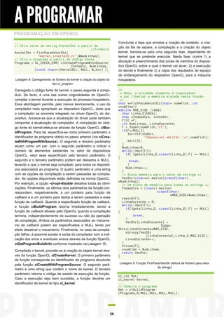 A PROGRAMAR
PROGRAMAÇÃO EM OPENCL
...                                                                          Concluída a fase que envolve a criação de contexto, a cria-
// Cria vetor de string KernelStr a partir do                                ção da fila de espera, a compilação e a criação do objeto
                                          //ficheiro
KernelStr = FichParaVetorStr(                                                kernel, transita-se para uma segunda fase, dependente do
             "kernel_inverte1D.cl",&NumLinhas);                              kernel que se pretende executar. Nesta fase, ocorre 1) a
// Cria o programa a partir do código fonte
Programa = CL_CHECK_ERR( clCreateProgramWithSource(                          alocação e preenchimento das zonas de memória do disposi-
                               Contexto, NumLinhas,                          tivo OpenCL sobre a qual o kernel vai atuar; 2) a execução
           (const char**)KernelStr, NULL, &_err) );                          do kernel e finalmente 3) a cópia dos resultados do espaço
                                                                             de endereçamento do dispositivo OpenCL para a máquina
Listagem 8: Carregamento do ficheiro de kernel e criação do objeto do        hospedeira.
                         tipo cl_program

Carregado o código fonte do kernel, o passo seguinte é compi-                /*
                                                                               * Nota: a entidade chamante é responsável
lá-lo. De facto, é uma das outras originalidades do OpenCL:                    * por libertar a memória alocada nesta função.
compilar o kernel durante a execução do processo hospedeiro.                   */
Essa abordagem permite, pelo menos teoricamente, o uso do                    char **FichParaVetorStr(char* nomeFich, int
                                                                             *numElms){
compilador mais apropriado ao dispositivo OpenCL, dado que                   #define MAX_SIZE (1024)
o compilador se encontra integrado no driver OpenCL do dis-                     char Linha_S[1024];
positivo. Acresce-se que a atualização do driver pode também                    char *TodasStrs, **VecStr;
                                                                                FILE *F;
comportar a atualização do compilador. A compilação do códi-                    int NumLinhas, LinhaCorrente;
go fonte do kernel efetua-se através da função OpenCL clBui-                    F = fopen(nomeFich,"rt");
                                                                                if(F==NULL){
ldProgram. Para tal, especifica-se como primeiro parâmetro o                        fprintf(stderr,
identificador de programa obtido no passo anterior (via clCrea-                               "Impossivel abrir%s'.n",nomeFich);
teWithProgamWithSource). O segundo e terceiro parâmetro                             exit(3);
                                                                                }
atuam como um par, com o segundo parâmetro a indicar o                          NumLinhas=0;
número de elementos existentes no vetor de dispositivos                         while(!feof(F)){
OpenCL, vetor esse especificado pelo terceiro parâmetro. O                        if( fgets(Linha_S,sizeof(Linha_S),F) == NULL)
                                                                             {
segundo e o terceiro parâmetro podem ser deixados a NULL,                            break;
levando a que o kernel seja compilado para todos os dispositi-                      }
vos associados ao programa. O quatro parâmetro é uma string                       NumLinhas++;
                                                                                }
com as opções de compilação a serem passadas ao compila-                        /* Aloca memória para o vetor de strings */
dor. As opções disponíveis estão definidas na norma OpenCL.                     VecStr=(char**) malloc(sizeof(char*)
                                                                             *NumLinhas);
Por exemplo, a opção -cl-opt-disable desativa todas as otimi-                   /* Um bloco de memória para todas as strings */
zações. Finalmente, os últimos dois parâmetros da função cor-                   TodasStrs = (char*) malloc(
respondem, respetivamente, a um ponteiro para função de                                              sizeof(char)
                                                                                                            *MAX_SIZE*NumLinhas);
callback e a um ponteiro para dados a serem passados a essa                     rewind(F);
função de callback. Quando é especificado função de callback,                   LinhaCorrente = 0;
a função clBuildProgram retorna imediatamente, sendo a                          while(!feof(F)){
                                                                                  if(fgets(Linha_S, sizeof(Linha_S),F) == NULL)
função de callback ativada pelo OpenCL quando a compilação                   {
termina, independentemente do sucesso ou não da operação                               break;
                                                                                  }
de compilação. Ambos os parâmetros associados ao mecanis-                         VecStr[LinhaCorrente] =
mo de callback podem ser especificados a NULL tendo por                                                Todas-
efeito desativar o mecanismo. Finalmente, no caso da compila-                Strs+LinhaCorrente*MAX_SIZE;
                                                                                  strncpy(VecStr
ção falhar, é possível aceder à saída do compilador com a indi-                                [LinhaCorrente],Linha_S,MAX_SIZE);
cação dos erros e eventuais avisos através da função OpenCL                       LinhaCorrente++;
clGetProgramBuildInfo conforme mostrado na Listagem 10.                         }
                                                                                fclose(F);
Compilado o kernel, procede-se à criação do objeto kernel atra-                 *numElms = NumLinhas;
                                                                                return VecStr;
vés da função OpenCL clCreateKernel. O primeiro parâmetro                    }
da função corresponde ao identificador de programa devolvido
                                                                             Listagem 9: Função FichParaVetorStr (leitura de ficheiro para vetor
pela função clCreateWithProgramSource. O segundo parâ-
                                                                                                       de strings)
metro é uma string que contém o nome do kernel. O terceiro
parâmetro retorna o código de estado de execução da função.
                                                                             cl_int Ret;
Caso a execução seja bem sucedida, a função devolve um                       cl_kernel kernel;
identificador de kernel do tipo cl_kernel.                                   ...
                                                                             // Compila o programa
                                                                             Ret = clBuildProgram
                                                                             (Programa,0,NULL,NULL,NULL,NULL);




                                                                        26
 