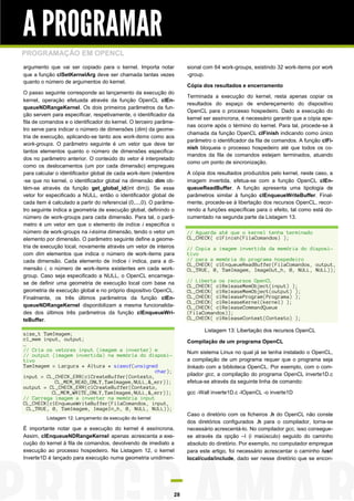 A PROGRAMAR
PROGRAMAÇÃO EM OPENCL
argumento que vai ser copiado para o kernel. Importa notar            sional com 64 work-groups, existindo 32 work-items por work
que a função clSetKernelArg deve ser chamada tantas vezes             -group.
quanto o número de argumentos do kernel.
                                                                      Cópia dos resultados e encerramento
O passo seguinte corresponde ao lançamento da execução do
                                                                      Terminada a execução do kernel, resta apenas copiar os
kernel, operação efetuada através da função OpenCL clEn-
                                                                      resultados do espaço de endereçamento do dispositivo
queueNDRangeKernel. Os dois primeiros parâmetros da fun-
                                                                      OpenCL para o processo hospedeiro. Dado a execução do
ção servem para especificar, respetivamente, o identificador da
                                                                      kernel ser assíncrona, é necessário garantir que a cópia ape-
fila de comandos e o identificador do kernel. O terceiro parâme-
                                                                      nas ocorre após o término do kernel. Para tal, procede-se à
tro serve para indicar o número de dimensões (dim) da geome-
                                                                      chamada da função OpenCL clFinish indicando como único
tria de execução, aplicando-se tanto aos work-items como aos
                                                                      parâmetro o identificador da fila de comandos. A função clFi-
work-groups. O parâmetro seguinte é um vetor que deve ter
                                                                      nish bloqueia o processo hospedeiro até que todos os co-
tantos elementos quanto o número de dimensões especifica-
                                                                      mandos da fila de comandos estejam terminados, atuando
dos no parâmetro anterior. O conteúdo do vetor é interpretado
                                                                      como um ponto de sincronização.
como os deslocamentos (um por cada dimensão) empregues
para calcular o identificador global de cada work-item (relembre      A cópia dos resultados produzidos pelo kernel, neste caso, a
-se que no kernel, o identificador global na dimensão dim ob-         imagem invertida, efetua-se com a função OpenCL clEn-
tém-se através da função get_global_id(int dim)). Se esse             queueReadBuffer. A função apresenta uma tipologia de
vetor for especificado a NULL, então o identificador global de        parâmetros similar à função clEnqueueWriteBuffer. Final-
cada item é calculado a partir do referencial (0,...,0). O parâme-    mente, procede-se à libertação dos recursos OpenCL, recor-
tro seguinte indica a geometria de execução global, definindo o       rendo a funções específicas para o efeito, tal como está do-
número de work-groups para cada dimensão. Para tal, o parâ-           cumentado na segunda parte da Listagem 13.
metro é um vetor em que o elemento de indíce i especifica o
número de work-groups na i-ésima dimensão, tendo o vetor um           // Aguarda até que o kernel tenha terminado
elemento por dimensão. O parâmetro seguinte define a geome-           CL_CHECK( clFinish(FilaComandos) );
tria de execução local, novamente através um vetor de inteiros        // Copia a imagem invertida da memória do disposi-
com dim elementos que indica o número de work-items para              tivo
cada dimensão. Cada elemento de índice i indica, para a di-           // para a memória do programa hospedeiro
                                                                      CL_CHECK( clEnqueueReadBuffer(FilaComandos, output,
mensão i, o número de work-items existentes em cada work-             CL_TRUE, 0, TamImagem, ImageOut_h, 0, NULL, NULL));
group. Caso seja especificado a NULL, o OpenCL encarrega-
se de definir uma geometria de execução local com base na             // Liberta os recursos OpenCL
                                                                      CL_CHECK( clReleaseMemObject(input) );
geometria de execução global e no próprio dispositivo OpenCL.         CL_CHECK( clReleaseMemObject(output) );
Finalmente, os três últimos parâmetros da função clEn-                CL_CHECK( clReleaseProgram(Programa) );
                                                                      CL_CHECK( clReleaseKernel(kernel) );
queueNDRangeKernel disponibilizam a mesma funcionalida-               CL_CHECK( clReleaseCommandQueue
des dos últimos três parâmetros da função clEnqueueWri-               (FilaComandos));
teBuffer.                                                             CL_CHECK( clReleaseContext(Contexto) );

                                                                             Listagem 13: Libertação dos recursos OpenCL
size_t TamImagem;
cl_mem input, output;                                                 Compilação de um programa OpenCL
…
// Cria os vetores input (imagem a inverter) e                        Num sistema Linux no qual já se tenha instalado o OpenCL,
// output (imagem invertida) na memória do disposi-
tivo                                                                  a compilação de um programa requer que o programa seja
TamImagem = Largura * Altura * sizeof(unsigned                        linkado com a biblioteca OpenCL. Por exemplo, com o com-
                                              char);
input = CL_CHECK_ERR(clCreateBuffer(Contexto,                         pilador gcc, a compilação do programa OpenCL inverte1D.c
            CL_MEM_READ_ONLY,TamImagem,NULL,&_err));                  efetua-se através da seguinte linha de comando:
output = CL_CHECK_ERR(clCreateBuffer(Contexto,
           CL_MEM_WRITE_ONLY,TamImagem,NULL,&_err));                  gcc -Wall inverte1D.c -lOpenCL -o inverte1D
// Carrega imagem a inverter na memória input
CL_CHECK(clEnqueueWriteBuffer(FilaComandos, input,
  CL_TRUE, 0, TamImagem, ImageIn_h, 0, NULL, NULL));
                                                                      Caso o diretório com os ficheiros .h do OpenCL não conste
          Listagem 12: Lançamento da execução do kernel
                                                                      dos diretórios configurados .h para o compilador, torna-se
É importante notar que a execução do kernel é assíncrona.             necessário acrescentá-lo. No compilador gcc, isso consegue-
Assim, clEnqueueNDRangeKernel apenas acrescenta a exe-                se através da opção –I (i maiúsculo) seguido do caminho
cução do kernel à fila de comandos, devolvendo de imediato a          absoluto do diretório. Por exemplo, no computador empregue
execução ao processo hospedeiro. Na Listagem 12, o kernel             para este artigo, foi necessário acrescentar o caminho /usr/
Inverte1D é lançado para execução numa geometria unidimen-            local/cuda/include, dado ser nesse diretório que se encon-




                                                                 28
 