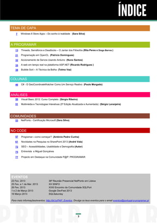 ÍNDICE
TEMA DE CAPA
    7   Windows 8 Store Apps – Do sonho à realidade (Sara Silva)



A PROGRAMAR
   13   Threads, Semáforos e Deadlocks – O Jantar dos Filósofos (Rita Peres e Diogo Barros )

   21   Programação em OpenCL (Patrício Domingues)

   32   Accionamento de Servos Usando Arduino (Nuno Santos)

   35   A web em tempo real na plataforma ASP.NET (Ricardo Rodrigues )

   38   Bubble Sort – A Técnica da Bolha (Telmo Vaz)



COLUNAS
   46   C# - O GeoCoordinateWatcher Como Um Serviço Reativo (Paulo Morgado)



ANÁLISES
   50   Visual Basic 2012: Curso Completo (Sérgio Ribeiro)

   51   Multimédia e Tecnologias Interativas (5ª Edição Atualizada e Aumentada) (Sérgio Laranjeira)




COMUNIDADES
   53   NetPonto - Certificação Microsoft (Sara Silva)



NO CODE
   57    Programar—como começar? (António Pedro Cunha)

   61    Novidades na Pesquisa no SharePoint 2013 (André Vala)

   72    SEO – Acessibilidades, Usabilidade e Demografia (Autor)

   75    Entrevista a Miguel Gonçalves

   77    Projecto em Destaque na Comunidade P@P: PROGRAMAR




EVENTOS
23 Fev. 2013                      36ª Reunião Presencial NetPonto em Lisboa
25 Fev. a 1 de Mar. 2013          XX SINFO
26 Fev. 2013                      XXXI Encontro da Comunidade SQLPort
1 e 2 de Março 2013               Google DevFest 2013
16 Março 2013                     SQLSaturday

Para mais informações/eventos: http://bit.ly/PAP_Eventos. Divulga os teus eventos para o email eventos@portugal-a-programar.pt




                                                             3
 