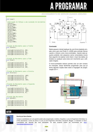 A PROGRAMAR
                                                       ACCIONAMENTO DE SERVOS USANDO ARDUINO
}
void loop()
{
  //Aplicação do Código a uma sucessão de movimentos
   frente();
   delay(1000);
   direita();
   delay(1000);
   esquerda();
   delay(1000);
   tras();
   delay(1000);
   esquerda();
   delay(1000);
   direita();
   delay(1000);
   parado();
   delay(1500);
}

//Função de Movimento para a Frente                                 Conclusão:
void frente()
{                                                                   Neste pequeno tutorial expliquei de uma forma bastante sim-
  analogWrite(motorPin1, 80);
  analogWrite(motorPin2, 0);                                        ples como usar uma Ponte H –L293D para controlar Servos
  analogWrite(motorPin3, 80);                                       usando o Arduino como micro-controlador. Usando este es-
  analogWrite(motorPin4, 0);                                        quema poderão criar pequenos carros comandados (numa
}
                                                                    fase seguinte irei explicar como fazer o input dos dados via
//Função de Movimento para a Trás                                   teclado) ou qualquer outra coisa com movimento que o utili-
void tras()
{                                                                   zador imagine.
  analogWrite(motorPin1, 0);
  analogWrite(motorPin2, 80);                                       O micro-controlador Arduino permite criar um sem número
  analogWrite(motorPin3, 0);                                        de invenções, sendo facilmente programado para que já
  analogWrite(motorPin4, 80);                                       tenha algumas noções base sobre a linguagem de progra-
}
                                                                    mação C/C++.
//Função de Movimento para a Direita
void direita()
{
  analogWrite(motorPin1, 100);
  analogWrite(motorPin2, 0);
  analogWrite(motorPin3, 0);
  analogWrite(motorPin4, 100);
}

//Função de Movimento para a Esquerda
void esquerda()
{
  analogWrite(motorPin1, 0);
  analogWrite(motorPin2, 100);
  analogWrite(motorPin3, 100);
  analogWrite(motorPin4, 0);
}

//Função Sem Movimento
void parado()
{
  analogWrite(motorPin1,   0);
  analogWrite(motorPin2,   0);
  analogWrite(motorPin3,   0);
  analogWrite(motorPin4,   0);
}



AUTOR
             Escrito por Nuno Santos

             Curioso e autodidacta com uma grande paixão pela programação e robótica, frequênta o curso de Engenharia Informática na
             UTAD alimentando o sonho de ainda vir a ser um bom Engenheiro Informático. Estudante, Blogger, e moderador no fórum
             Lusorobótica são algumas das suas actividades. Os seus projectos podem ser encontrados em: http://
             omundodaprogramacao.com/



                                                              33
 