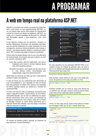 A PROGRAMAR
A web em tempo real na plataforma ASP.NET
SignalR é um projecto que nasceu na equipa dos angle brac-
kets e curly braces, ou mais especificamente ASP.NET, co-
mo um projecto open source. Este projecto foi recentemente
incluído no conjunto de ofertas da plataforma ASP.NET, ali-
nhado com a recente estratégia da Microsoft de unificação
das tecnologias ligadas a esta plataforma numa única
“marca”.

O seu objectivo começou por ser aproximar o browser e o
servidor aplicacional, fornecendo uma abstração intermédia,
que nos permite abstrairmo-nos quase totalmente de como
conseguimos comunicar bidireccionalmente entre browser e
servidor, mas depois expandiu também o suporte para biblio-
tecas .NET e também aplicações Windows 8 (JavaScript).

Embora esta tecnologia ofereça mais do que uma alternativa
de implementação, as principais são (para qualquer um entre
JS, servidor e biblioteca .NET):

    Hubs, algo simples e fácil de implementar, que torna a
       integração entre cliente e servidor bastante rápida,
                                                                     No caso específico de uma aplicação ASP.NET MVC, é ne-
       mas ainda bastante poderosa
                                                                     cessário invocar um método no aplication start, de modo a
    Persistent Connection, outra opção que dá mais contro-           que um url utilizado pelo SignalR para geração de JavaScript
        le, mas oferece menos funcionalidade pré-                    dinamicamente fique disponível:
        implementada, exige mais desenvolvimento
                                                                     RouteTable.Routes.MapHubs();
Neste artigo vou-me focar nos Hubs que são o modo ideal de
começar a utilizar esta biblioteca.                                  Para começar, vamos definir um Hub, que é uma classe abs-
                                                                     tracta, da qual temos de herdar para definir um Hub:
O caso de estudo que vou implementar para demonstrar as
suas funcionalidades é uma aplicação de chat em tempo                public class ChatHub : Hub
real. Esta aplicação vai utilizar como backend uma aplicação         {
                                                                     }
em MVC3 (também poderia ser webforms) e frontend em
JavaScript/HTML.                                                     Podemos também dar um nome ao nosso Hub através de
                                                                     um atributo, que não seja o mesmo nome da própria classe
O modo mais fácil de obter as bibliotecas necessárias para
                                                                     (este nome vai ser usado pelo cliente JavaScript)
utilizar o SignalR é instalar o pacote NuGet, de nome Micro-
soft.AspNet.SignalR, que vai criar as referências às depen-          [HubName("chat")]
dências necessárias assim como incluir o(s) ficheiro(s) de           public class ChatHub : Hub
                                                                     {
JavaScript necessário(s). Para instalar, basta abrir a Packa-
ge Manager Console no Visual Studio (assumindo que a
extensão NuGet está instalada, caso não esteja é necessário          Temos um Hub vazio para já, agora vamos passar à criação
fazê-lo) e executar o comando:                                       de uma página HTML que vai ser o “cliente” deste Hub:

                                                                     <!DOCTYPE html>
                                                                     <html>

                                                                         <head>

                                                                             <script src="/Scripts/jquery-
                                                                     1.6.4.min.js"></script>

Ou através da interface gráfica: (atenção na dropdown do                    <script src="/Scripts/jquery.signalR-1.0.0-
topo selecionar “Include Prerelease”)                                rc2.min.js"></script>




                                                                35
 