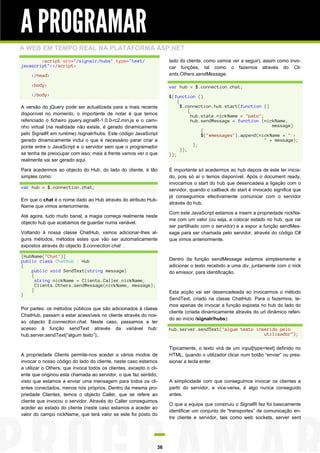 A PROGRAMAR
A WEB EM TEMPO REAL NA PLATAFORMA ASP.NET
        <script src="/signalr/hubs" type="text/                      lado do cliente, como vamos ver a seguir), assim como invo-
javascript"></script>                                                car funções, tal como o fazemos através do Cli-
    </head>                                                          ents.Others.sendMessage.

    <body>                                                           var hub = $.connection.chat;
    </body>                                                          $(function ()
                                                                         {
A versão do jQuery pode ser actualizada para a mais recente                $.connection.hub.start(function ()
                                                                               {
disponível no momento, o importante de notar é que temos                         hub.state.nickName = "pato";
refenciado o ficheiro jquery.signalR-1.0.0-rc2.min.js e o cami-                  hub.sendMessage = function (nickName,
nho virtual (na realidade não existe, é gerado dinamicamente                                                     message)
                                                                                     {
pelo SignalR em runtime) /signalr/hubs. Este código JavaScript                       $("#messages").append(nickName + " >
gerado dinamicamente inclui o que é necessário parar criar a                                                  " + message);
ponte entre o JavaScript e o servidor sem que o programador                       };
                                                                           });
se tenha de preocupar com isso; mais à frente vamos ver o que        });
realmente vai ser gerado aqui.

Para acedermos ao objecto do Hub, do lado do cliente, é tão          É importante só acedermos ao hub depois de este ter inicia-
simples como:                                                        do, pois só aí o temos disponível. Após o document ready,
                                                                     invocamos o start do hub que desencadeia a ligação com o
var hub = $.connection.chat;
                                                                     servidor, quando o callback do start é invocado significa que
                                                                     já conseguimos efectivamente comunicar com o servidor
Em que o chat é o nome dado ao Hub através do atributo Hub-
                                                                     através do hub.
Name que vimos anteriormente.
                                                                     Com este JavaScript estamos a inserir a propriedade nickNa-
Até agora, tudo muito banal, a magia começa realmente neste
                                                                     me com um valor (ou seja, a colocar estado no hub, que vai
objecto hub que acabámos de guardar numa variável.
                                                                     ser partilhado com o servidor) e a expor a função sendMes-
Voltando à nossa classe ChatHub, vamos adicionar-lhes al-            sage para ser chamada pelo servidor, através do código C#
guns métodos, métodos estes que vão ser automaticamente              que vimos anteriormente.
expostos através do objecto $.connection.chat .

[HubName("Chat")]
public class ChatHub : Hub                                           Dentro da função sendMessage estamos simplesmente a
{                                                                    adicionar o texto recebido a uma div, juntamente com o nick
    public void SendText(string message)                             do emissor, para identificação.
    {
      string nickName = Clients.Caller.nickName;
      Clients.Others.sendMessage(nickName, message);
    }                                                                Esta acção vai ser desencadeada ao invocarmos o método
}
                                                                     SendText, criado na classe ChatHub. Para o fazermos, te-
                                                                     mos apenas de invocar a função exposta no hub do lado do
Por partes: os métodos públicos que são adicionados à classe
                                                                     cliente (criada dinamicamente através do url dinâmico referi-
ChatHub, passam a estar acessíveis no cliente através do nos-
                                                                     do ao início /signalr/hubs):
so objecto $.connection.chat. Neste caso, passamos a ter
acesso à função sendText através da variável hub:                    hub.server.sendText("algum texto inserido pelo
hub.server.sendText(“algum texto”);.                                                                     utilizador");

                                                                     Tipicamente, o texto virá de um input[type=text] definido no
A propriedade Clients permite-nos aceder a vários modos de           HTML, quando o utilizador clicar num botão “enviar” ou pres-
invocar o nosso código do lado do cliente, neste caso estamos        sionar a tecla enter.
a utilizar o Others, que invoca todos os clientes, excepto o cli-
ente que originou esta chamada ao servidor, o que faz sentido,
visto que estamos a enviar uma mensagem para todos os cli-           A simplicidade com que conseguimos invocar os clientes a
entes conectados, menos nós próprios. Dentro da mesma pro-           partir do servidor, e vice-versa, é algo nunca conseguido
priedade Clientes, temos o objecto Caller, que se refere ao          antes.
cliente que invocou o servidor. Através do Caller conseguimos
                                                                     O que a equipa que construiu o SignalR fez foi basicamente
aceder ao estado do cliente (neste caso estamos a aceder ao
                                                                     identificar um conjunto de "transportes” de comunicação en-
valor do campo nickName, que terá valor se este foi posto do
                                                                     tre cliente e servidor, tais como web sockets, server sent




                                                                36
 