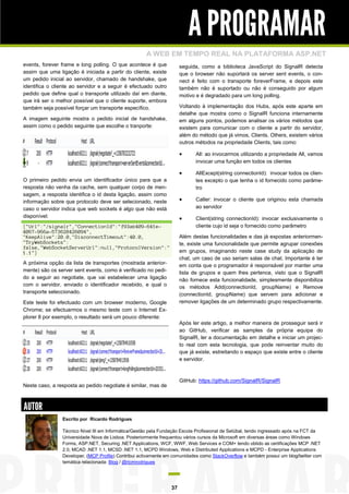 A PROGRAMAR
                                                     A WEB EM TEMPO REAL NA PLATAFORMA ASP.NET
events, forever frame e long polling. O que acontece é que            seguida, como a biblioteca JavaScript do SignalR detecta
assim que uma ligação é iniciada a partir do cliente, existe          que o browser não suportará os server sent events, o con-
um pedido inicial ao servidor, chamado de handshake, que              nect é feito com o transporte foreverFrame, e depois este
identifica o cliente ao servidor e a seguir é efectuado outro         também não é suportado ou não é conseguido por algum
pedido que define qual o transporte utilizado daí em diante,          motivo e é degradado para um long polling.
que irá ser o melhor possível que o cliente suporte, embora
também seja possível forçar um transporte específico.                 Voltando à implementação dos Hubs, após este aparte em
                                                                      detalhe que mostra como o SignalR funciona internamente
A imagem seguinte mostra o pedido inicial de handshake,               em alguns pontos, podemos analisar os vários métodos que
assim como o pedido seguinte que escolhe o tranporte:                 existem para comunicar com o cliente a partir do servidor,
                                                                      além do método que já vimos, Clients. Others, existem vários
                                                                      outros métodos na propriedade Clients, tais como:

                                                                            All: ao invocarmos utilizando a propriedade All, vamos
                                                                             invocar uma função em todos os clientes

                                                                            AllExcept(string connectionId): invocar todos os clien-
O primeiro pedido envia um identificador único para que a                    tes excepto o que tenha o id fornecido como parâme-
resposta não venha da cache, sem qualquer corpo de men-                      tro
sagem, a resposta identifica o id desta ligação, assim como
informação sobre que protocolo deve ser selecionado, neste                  Caller: invocar o cliente que originou esta chamada
caso o servidor indica que web sockets é algo que não está                   ao servidor
disponível:                                                                 Client(string connectionId): invocar exclusivamente o
{"Url":"/signalr","ConnectionId":"f93ab409-641e-                             cliente cujo id seja o fornecido como parâmetro
4067-966a-573628426094",
"KeepAlive":20.0,"DisconnectTimeout":40.0,                            Além destas funcionalidades e das já expostas anteriormen-
"TryWebSockets":                                                      te, existe uma funcionalidade que permite agrupar conexões
false,"WebSocketServerUrl":null,"ProtocolVersion":"
1.1"}                                                                 em grupos, imaginando neste case study da aplicação de
                                                                      chat, um caso de uso seriam salas de chat. Importante é ter
A próxima opção da lista de transportes (mostrada anterior-           em conta que o programador é responsável por manter uma
mente) são os server sent events, como é verificado no pedi-          lista de grupos e quem lhes pertence, visto que o SignalR
do a seguir ao negotiate, que vai estabelecer uma ligação             não fornece esta funcionalidade, simplesmente disponibiliza
com o servidor, enviado o identificador recebido, e qual o            os métodos Add(connectionId, groupName) e Remove
transporte seleccionado.                                              (connectionId, groupName) que servem para adicionar e
Este teste foi efectuado com um browser moderno, Google               remover ligações de um determinado grupo respectivamente.
Chrome; se efectuarmos o mesmo teste com o Internet Ex-
plorer 8 por exemplo, o resultado será um pouco diferente:
                                                                      Após ler este artigo, a melhor maneira de prosseguir será ir
                                                                      ao GitHub, verificar as samples da própria equipa do
                                                                      SignalR, ler a documentação em detalhe e iniciar um projec-
                                                                      to real com esta tecnologia, que pode reinventar muito do
                                                                      que já existe, estreitando o espaço que existe entre o cliente
                                                                      e servidor.



                                                                      GitHub: https://github.com/SignalR/SignalR
Neste caso, a resposta ao pedido negotiate é similar, mas de



AUTOR
                Escrito por Ricardo Rodrigues

                Técnico Nível III em Informática/Gestão pela Fundação Escola Profissional de Setúbal, tendo ingressado após na FCT da
                Universidade Nova de Lisboa. Posteriormente frequentou vários cursos da Microsoft em diversas áreas como Windows
                Forms, ASP.NET, Securing .NET Applications, WCF, WWF, Web Services e COM+ tendo obtido as certificações MCP .NET
                2.0, MCAD .NET 1.1, MCSD .NET 1.1, MCPD Windows, Web e Distributed Applications e MCPD - Enterprise Applications
                Developer. (MCP Profile) Contribui activamente em comunidades como StackOverflow e também possui um blog/twitter com
                temática relacionada: Blog / @ricmrodrigues




                                                                 37
 