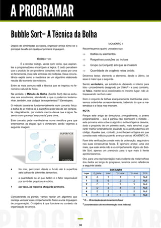 A PROGRAMAR
Bubble Sort– A Técnica da Bolha
                                                                                                MOMENTO II
Depois de cimentadas as bases, organizar arrays torna-se o
principal desafio em qualquer primeira linguagem.                    Reconheçamos quatro unidades-tipo:

                                                                              Bolhas ou elementos
                        MOMENTO I                                             Respetivas posições ou índices
          É a reciclar código, vezes sem conta, que aspiran-                  Grupo ou Conjunto em que se inserem
tes a programadores encaroçam a lógica. E cedo percebem
que o produto de um problema complexo não passa por uma                       Quantidade de oxigénio nelas detido.
só ferramenta, mas pela simbiose de múltiplas. Essa circuns-
                                                                     Devemos testar, elemento a elemento, desde o último, se
tância expõe como a mecânica de um algoritmo elaborado
                                                                     esse é maior que o seguinte.
resulta tão-somente de métodos.
                                                                     Sendo verdadeiro, vai substituí-lo, deixando o inferior para
Entre as mais comuns está a técnica que se inspirou no fe-
                                                                     trás – procedimento designado por SWAP – e caso contrário,
nómeno natural da física.
                                                                     se falso, manter-se-á posicionado no mesmo lugar, não ul-
Na verdade, o Método da Bolha (Bubble Sort) não se exclu-            trapassando nenhum valor.
siva aos estudantes, atendendo a que o podemos testemu-
                                                                     Com o conjunto de bolhas anarquicamente distribuidas preci-
nhar, também, nos códigos de experientes IT Developers.
                                                                     samos ordená-las acrescentemente, bebendo do que a ma-
O método baseia-se fundamentalmente num conceito físico:             temática e a física nos ensinam.
a bolha de ar motiva-se à superfície pelo fato de ser compos-
                                                                     NOTA
ta, integralmente, por matéria menos densa que a água, fa-
zendo com que seja “empurrada” para cima.                            Porque este artigo se direcciona, principalmente, a jovens
                                                                     programadores – que à partida não conhecem o método –
Este conceito pode manifestar-se numa metáfora para que
                                                                     esta primeira vista sobre o algoritmo sofrerá ligeiros desvios,
entendamos as etapas que o vertebram; senão vejamos a
                                                                     dado o propósito de um primeiro avalo, mais sensível, a ga-
seguinte imagem:
                                                                     rantir melhor entendimento aquando de o aprofundarmos em
                                                                     código. Aqueles que, contudo, já conhecem a lógica em que
                                                                     consiste este método poderão avançar até ao MOMENTO III.

                                                                     Farei três verificações a este meio de ordenação, seguindo-o
                                                                     nas suas consecutivas fases. É oportuno anotar, uma vez
                                                                     mais, que este ainda não é o comportamento lógico do Bub-
                                                                     ble Sort, apenas um prenúncio para o que mais à frente
                                                                     aprofundaremos.

                                                                     Ora, para uma representação mais evidente da metamorfose
                                                                     dos dados ao longo do progresso, teremos como referência
                                                                     a seguinte tabela:
      No mar, percorrem desde o fundo até à superfície                                            CONJUNTO
       seis bolhas de diferentes tamanhos;                            Lugar       ID_Bolha    Valor    1
                                                                                                        O. Inicial   1
                                                                                                                      O. Atual   2
                                                                                                                                 POS

      a quantidade de ar que detêm é o fator responsável                  0         A         1           1             1       Null
       por torná-las propícias à subida;                                   1         B         6           2             2       Null
                                                                           2         C         5           3             3       Null
      por isso, as maiores chegarão primeiro.                             3         D         3           4             4       Null
                                                                           4         E         2           5             5       Null
                                                                           5         F         4           6             6       Null
Considerando os pontos, vamos recriar um algoritmo que
                                                                     1)
consiga veícular este comportamento físico a uma linguagem                O. – Orientação/posicionamento/local
de programação. O objetivo é que funcione no contexto da             2)
                                                                          (coordenadas da movimentação nos índices)
organização de arrays.




                                                                38
 