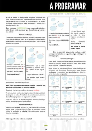 A PROGRAMAR
                                                                       BUBBLE SORT – A TÉCNICA DA BOLHA
A tom de desafio, o leitor poderá, em papel, configurar uma
nova tabela que responda objetivamente às próximas movi-
mentações da POS. O critério de movimentação é se o valor
do índice mantém posição (null), aumenta (+), diminui (-), e
quantas vezes o fez.

Com comando %VERIFICAR% que encontrará adiante, o
leitor deverá então comparar que dados finais apresenta a
                                                                                                                        O valor trocou posi-
sua tabela.
                                                                       O segundo índice pergunta se o                 ção, ficando o superior
                     Primeira verificação.                            seu valor (6) é, ou não, maior                  no índice de cima,
Começando pelo primeiro elemento (índice 0), devemos acres-           que o próximo (5).                              trazendo para baixo o
cê-lo caso se verifique maior. E só poderemos conhecer essa                                                           inferior.
                                                                      Sim, logo, retorna VERDADEI-
superioridade comparando o seu respetivo valor com o de ca-                                                           Todos    retornarão
                                                                      RO.
da outro no conjunto.                                                                                                 VERDADEIROS.
                                                                      Haverá SWAP.
                                                                                                                       Em todos os casos
                                                                                                                      haverá SWAP.

                                                                             Sim: ao contrário da primeira análise, o valor
                                                                      será superior a todos os seguintes, logo, subirá para a
                                                                      última posição.

                                                                                               Terceira verificação.

                                                                      Estes testes consecutivar-se-ão até ter percorrido todos os
                                                                      índices do conjunto, sempre atraindo o maior acima e dei-
Podemos determinar se o                                               xando para trás o valor mais pequeno.
                                 Observamos que o valor
valor no primeiro índice (1) é
                                 presente na primeira bolha           Deste binário de exemplos podemos extrair vereditos de-
superior ao do segundo (6).
                                 (1) é inferior ao das seguin-        volvidos e não devolvidos. Sempre que o teste devolva
 Não, logo, retorna FALSO.       tes.                                 verdadeiro, o computador tem permissão para fazer tro-
  Não haverá SWAP.                E todos retornarão FALSO.           car os elementos em questão.

                                 Em nenhum caso haverá
                                 SWAP.

Irá o primeiro valor subir de posição?

Não: como o primeiro valor não é superior a nenhum dos
                                                                       5 > 3 ? VERDADEIRO :
seguintes, manter-se-á na primeira posição.                                    FALSO              5 > 2 ? VERDADEIRO :        5 > 4 ? VERDADEIRO :
                                                                                                          FALSO                       FALSO

Este teste vive de uma mecânica simples: a condição.

A consequência positiva ou negativa depende da quantidade
de oxigénio na bolha. A influência do veredito estará, sobretu-
do, no futuro progressivo ou regressivo da bolha.

Com uma estrutura de decisão simples e desaprofundada po-
                                                                       5 > 6 ? VERDADEIRO :
demos facilmente alcançar esse veredito.                                       FALSO
                                                                                                  3 > 2 ? VERDADEIRO :        3 > 4 ? VERDADEIRO :
                                                                                                          FALSO                       FALSO

                     Segunda verificação.

Sabendo que a bolha 1 (índice 0) é a inferior da conjuntura,
vamos testar a próxima (índice 1). Para tal, usamos o mesmo
critério de avaliação: se a bolha 2 for maior que a seguinte,
trocarão de posição.
                                                                        2 > 3 ? VERDADEIRO :     4 > 5 ? VERDADEIRO : FALSO         PRODUTO
                                                                                FALSO



Irá o segundo valor subir de posição?                                  Como previsto, evidenciamos que os valores se ordena-
                                                                                               ram.




                                                                 39
 