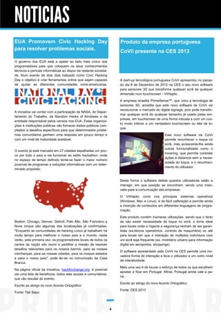 NOTICIAS
EUA Promovem Civic Hacking Day                                        Produto da empresa portuguesa
para resolver problemas sociais.                                      CoVii presente na CES 2013
O governo dos EUA está a apelar ao lado mais cívico dos
programadores para que coloquem os seus conhecimentos
técnicos e perícias informáticas ao dispor da restante socieda-
de. Num evento de dois dias batizado como Civic Hacking
Day o objetivo é criar ferramentas online que sejam capazes           A start-up tecnológica portuguesa CoVii apresentou no passa-
de ajudar as diferentes comunidades norte-americanas.                 do dia 8 de Dezembro de 2012 na CES o seu novo software
                                                                      para sensores 3D que transforma qualquer ecrã de qualquer
                                                                      dimensão num touchscreen - ViiHaptic.

                                                                      A empresa israelita PrimeSense™, que criou a tecnologia de
                                                                      sensores 3D, acredita que este novo software da CoVii vai
                                                                      revolucionar o mercado do digital signage, pois pode transfor-
A iniciativa vai contar com a participação da NASA, do Depar-
                                                                      mar qualquer ecrã de qualquer tamanho já usado pelas em-
tamento do Trabalho, da Random Hacks of Kindness e da
                                                                      presas, em touchscreen de uma forma robusta e com um cus-
entidade responsável pelos censos nos EUA. Estas organiza-
                                                                      to muito inferior a um verdadeiro touchscreen ou tela de to-
ções e instituições públicas vão fornecer dados públicos com-
                                                                      que.
pilados e desafios específicos para que determinados proble-
mas comunitários ganhem uma resposta em pouco tempo e                                              Este novo software da CoVii
com um nível de maturidade aceitável.                                                              permite reconhecer o toque no
                                                                                                   ecrã, mas acrescenta-lhe ainda
                                                                                                   outras funcionalidade como o
O evento já está marcado em 27 cidades espalhadas um pou-
                                                                                                   hovering, que permite controlar
co por todo o país e vai funcionar ao estilo hackathon, onde
                                                                                                   ações à distancia sem a neces-
no espaço de tempo definido tenta-se fazer o maior número
                                                                                                   sidade do toque, e o reconheci-
possível de programas e soluções informáticas com um deter-
                                                                                                   mento do utilizador.
minado propósito.


                                                                      Desta forma o software deteta quantos utilizadores estão a
                                                                      interagir, em que posição se encontram, sendo uma mais-
                                                                      valia para a comunicação das empresas.

                                                                      O ViiHaptic corre nos principais sistemas operativos
                                                                      (Windows, Mac e Linux), é de fácil calibração e permite ainda
                                                                      a inserção de conteúdos em diferentes linguagens de progra-
                                                                      mação.

                                                                      Este produto contém inúmeras utilizações, sendo que o facto
Boston, Chicago, Denver, Detroit, Palo Alto, São Francisco e          de não existir necessidade de toque no ecrã, o torne ideal
Nova Iorque são algumas das localizações já confirmadas.              para locais onde a higiene e segurança tenham de ser garan-
"Enquanto as comunidades de hacking cívico já trabalham há            tidas (ex.blocos operatórios, controlo de maquinária) ou até
muito tempo para melhorar o nosso país e o mundo, neste               para locais em que a interação de múltiplos indivíduos com
verão, pela primeira vez, os programadores locais de todos os         um ecrã seja frequente (ex. mobiliário urbano para informação
cantos da nação vão reunir e partilhar a missão de resolver           digital em aeroportos, shoppings).
desafios relevantes para os nossos bairros, para as nossas
                                                                      O software apresentado pela CoVii na CES permite uma ino-
vizinhanças, para as nossas cidades, para os nossos estados
                                                                      vadora forma de interação e leva o utilizador a um outro nível
e para o nosso país", pode ler-se no comunicado da Casa
                                                                      de interatividade.
Branca.
                                                                      Mais uma vez é de louvar o esforço de todos os que escolhem
Na página oficial da iniciativa, hackforchange.org, é possível
                                                                      apostar e ficar em Portugal. Afinal, Portugal ainda vale a pe-
ver uma lista de benefícios, todos eles sociais e comunitários,
                                                                      na .
que vão resultar do evento.
                                                                      Escrito ao abrigo do novo Acordo Ortográfico
Escrito ao abrigo do novo Acordo Ortográfico
                                                                      Fonte: CES 2013
Fonte: Tek Sapo




                                                                  4
 