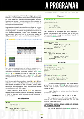 A PROGRAMAR
                                                                      BUBBLE SORT – A TÉCNICA DA BOLHA
Ao programar, perante um “invisível” erro lógico que persistia                           Linguagem C
há horas, vi-me querer testar à lupa a mecânica do algoritmo
em causa; para isso, coloquei-o formato tabela e decifrei-o.      # define WIDE 8
Rapidamente capturei a fonte do problema. Com sucesso, te-
                                                                  funcao_bsort (void)
nho vindo a radarizar todos os erros lógicos através desta me-    {
todologia certo dia improvisada.
                                                                           int val[WIDE];
Das mais importantes ferramentas Microsoft, Excel, se vocacio-             int count, c_aux;
nado, consegue assumir visualmente a perspetiva esquelética       }
de um programa. É um método de algoritmia pouco comum (ou
                                                                  Se a declaração de variáveis é fácil, pouco mais difícil é
nulo) entre programadores. Todavia é, por experiência, eficaz
                                                                  atribuir valores ao array; seja por input, seja por definição.
na maioria dos algoritmos. Trata de ser um teste cirúrgico ao
                                                                  Vamos, neste caso, interagir com o utilizador e pedir-lhe
código, onde analisará tudo o que instruímos ao computador.
                                                                  que introduza WIDE números.

                                                                                       PSEUDOCÓDIGO

                                                                  ENQUANTO count <WIDE
                                                                         FAÇA
                                                                                MOSTRA “Digite valor:”
                                                                                val[count] <= LER
                                                                                count +1
                                                                  FIM ENQUANTO
                                                                                             OU

                                                                  PARA count (0)
                                                                         DE count ATE WIDE PASSO 1
                                                                         FAÇA
                                                                                 MOSTRA “Digite valor:”
                                                                                 Val[count] <= LER
                                                                         SEGUINTE


                                                                                        LINGUAGEM C

                                                                  while(count <WIDE)
                                                                  {
Para que num código extenso não tenhamos que alterar, um a        printf (“nDigite valor: ”);
                                                                  scanf (“%d”, &val[count]);
um, todos os valores à mínima redimenção do array, não lhe        count++;
atribuiremos diretamente quantidade numérica. <! # define         }
WIDE 9 !> [B13] será a invocação do macro que vai definir
                                                                  ||
quantos elementos possui o vetor <! Val[WIDE] !> [B14], e,        for(count=0; count<WIDE; count++)
consequentemente, o máximo de voltas que os ciclos efetua-        {
rão.                                                                    printf (“nDigite valor: ”);
                                                                        scanf (“%d”, &val[count]);
                                                                  }
Dois contadores (<! int count, int c_aux !>) [B17][B18] focar-
se-ão em expor à função if() os índices em causa para que                  Enquanto recebemos valores pela função scanf(),
esta oficialize o veredito do teste. Durante o código, ambos      preenchemos o array val[WIDE] que contém, dentro,
percorrerão em simultâneo o vetor, distinguindo-se apenas         count. Assim, poderemos acessar através dele a todos os
com o adiantamento (+1) do c_aux.                                 índices do vetor.
A variável temporária <! int temp !> [B15] terá como única                Após digitados os valores, assumimos hipotetica-
razão de existência surgir enquanto “terceira mão” sempre que     mente estes índices:
o SWAP for chamado. Isto é, cada vez que o if() considerar o
teste verdadeiro.                                                               Val[WIDE] = {8, 5, 9, 12, 0, -5, -3, -5, 56}

                     PSEUDOCÓDIGO                                        Eis que passaremos, enfim, à ordenação! Dedicare-
                                                                  mos um foco especial à magia do Bubble Sort, com vista
                                                                  posta no que já foi lecionado:
INICIO
                                                                  COMPARAR O NÚMERO DE UM ÍNDICE COM O NÚME-
         DEFINE WIDE 8;
                                                                  RO DO ÍNDICE SEGUINTE
VAR
      ARRAY INTEIRO val[WIDE];                                           Um ciclo <! for(count=0; count<WIDE; count++) !>,
       INTEIRO count <= 0, c_aux;




                                                             41
 