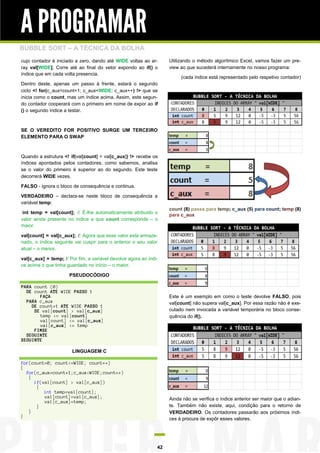 A PROGRAMAR
BUBBLE SORT – A TÉCNICA DA BOLHA
cujo contador é iniciado a zero, dando até WIDE voltas ao ar-       Utilizando o método algorítmico Excel, vamos fazer um pre-
ray val[WIDE]. Corre até ao final do vetor expondo ao if() o        view ao que sucederá internamente no nosso programa:
índice que em cada volta presencia.
                                                                         (cada índice está representado pelo respetivo contador)
Dentro deste, apenas um passo à frente, estará o segundo
ciclo <! for(c_aux=count+1; c_aux<WIDE; c_aux++) !> que se
inicia como o count, mas um índice acima. Assim, este segun-
do contador cooperará com o primeiro em nome de expor ao if
() o segundo índice a testar.



SE O VEREDITO FOR POSITIVO SURGE UM TERCEIRO
ELEMENTO PARA O SWAP



Quando a estrutura <! if(val[count] > val[c_aux]) !> recebe os
índices apontados pelos contadores, como sabemos, analisa
se o valor do primeiro é superior ao do segundo. Este teste
decorrerá WIDE vezes.

FALSO - ignora o bloco de consequência e continua.

VERDADEIRO – declara-se neste bloco de consequência a
variável temp:
                                                                    count (8) passa para temp; c_aux (5) para count; temp (8)
 int temp = val[count]; // É-lhe automaticamente atribuido o        para c_aux
valor ainda presente no índice a que count corresponde – o
maior.

val[count] = val[c_aux]; // Agora que esse valor está armaze-
nado, o índice seguinte vai cuspir para o anterior o seu valor
atual – o menor.

val[c_aux] = temp; // Por fim, a variável devolve agora ao índi-
ce acima o que tinha guardado no início – o maior.

                      PSEUDOCÓDIGO

PARA count (0)
  DE count ATE WIDE PASSO 1
       FAÇA                                                         Este é um exemplo em como o teste devolve FALSO, pois
  PARA c_aux                                                        val[count] não supera val[c_aux]. Por essa razão não é exe-
    DE count+1 ATE WIDE PASSO 1
     SE val[count] > val[c_aux]                                     cutado nem invocada a variável temporária no bloco conse-
       temp <= val[count]                                           quência do if().
       val[count] <= val[c_aux]
       val[c_aux] <= temp
     FIMSE
  SEGUINTE
SEGUINTE

                       LINGUAGEM C

for(count=0; count<=WIDE; count++)
{
  for(c_aux=count+1;c_aux<WIDE;count++)
   {
     if(val[count] > val[c_aux])
      {
         int temp=val[count];
         val[count]=val[c_aux];                                     Ainda não se verifica o índice anterior ser maior que o adian-
         val[c_aux]=temp;
      }                                                             te. Também não existe, aqui, condição para o retorno de
   }                                                                VERDADEIRO. Os contadores passarão aos próximos índi-
}
                                                                    ces à procura de expôr esses valores.




                                                               42
 