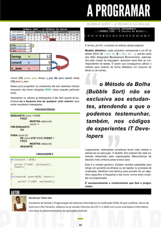 A PROGRAMAR
                                                                     BUBBLE SORT – A TÉCNICA DA BOLHA




                                                                    E temos, por fim, o produto do esforço destas páginas

                                                                    Modelo alfabético: cada caractere corresponde a um ID na
                                                                    tabela ASCII (A – Dec: 65, B – Dec: 66, …); grande parte
                                                                    dos IDEs (Integrated Development Environment), estimula-
                                                                    dos pelo núcleo da linguagem, associam essa letra ao cor-
                                                                    respondente da tabela. É assim que conseguimos utilizar o
                                                                    método para ordenar de forma alfabética um conjunto de
                                                                    letras ou de nomes.


count (12) passa para temp; c_aux (0) para count; temp
(12) para c_aux
Neste juízo progridem os contadores até aos restantes índices             o Método da Bolha
enquanto não forem atingidos WIDE ciclos naquele particular
array.                                                               (Bubble Sort) não se
Apresentar os valores já distinguidos é tão fácil quanto lê-los,
embora só o façamos fora de qualquer ciclo anterior para
                                                                     exclusiva aos estudan-
evitar resultados indesejados.

                      PSEUDOCÓDIGO
                                                                     tes, atendendo a que o
ENQUANTO count < WIDE                                                podemos testemunhar,
       FAÇA
             MOSTRA val[count]
             count +1
                                                                     também, nos códigos
FIM ENQUANTO
       OU                                                            de experientes IT Deve-
PARA count (0)
       DE count ATE WIDE PASSO 1                                     lopers
       FAÇA
               MOSTRA val[count]
       SEGUINTE
                                                                    Logicamente, ordenações complexas levam este método a
                       LINGUAGEM C                                  alentar-se na execução. O Bubble Sort original não está so-
                                                                    bretudo desenhado para organizações alfanuméricas de
while(count < WIDE)                                                 elevado nível, embora possa evoluir para.
{
   printf (“n%d”, val[count]);                                     Este é o modelo genérico. Existem versões adaptadas para
   count++;                                                         atingir um aumento da eficácia ou da rapidez no processo de
}
                                                                    ordenação. Modificar uma técnica para proveito de um algo-
||                                                                  ritmo específico é frequente e tido como norma entre inican-
for(count=0; count<WIDE; count++)
{                                                                   tes na programação.
      printf (“n%d”, val[count]);
}                                                                   É necessariamente o conhecimento que fará o progra-
                                                                    mador.

AUTOR
                 Escrito por Telmo Vaz

                 Estudante de Gestão e Programação de Sistemas Informáticos na instituição EPAD, Grupo Lusófona. Aluno de
                 José Lino e Rui Penacho, dedicou-se ao estudo intensivo de C/C++ e JAVA num curso orientado à informática,
                 com foco no desenvolvimento de aplicações Android.




                                                               43
 