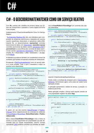 C#
C# - O GEOCOORDINATEWATCHER COMO UM SERVIÇO REATIVO
Com Rx, eventos são cidadãos de primeira classe que po-             cias de EventPattern<TEventArgs> em correntes dos valo-
dem ser componíveis e passados a outros objetos de forma            res pretendidos.
muito simples.
                                                                    public class GeoCoordinateReactiveService :
Implementando O GeoCoordinateWatcher Como Um Serviço                        IGeoCoordinateReactiveService, IDisposable
Reativo                                                             {
                                                                        private readonly GeoCoordinateWatcher
 “As Extensões Reativas (Rx) são uma biblioteca para com-           geoCoordinateWatcher = new GeoCoordinateWatcher();
posição de programas assíncronos e baseados em eventos                  public GeoCoordinateReactiveService()
usando sequências observáveis e operadores estilo-LINQ.                 {
                                                                             this.StatusObservable = Observable
Usando Rx, os desenvolvedores representam correntes                                                  .FromEventPattern<
assíncronas de dados com Observáveis, consultam (query)                              GeoPositionStatusChangedEventArgs>
correntes assíncronas de dados usando operadores LINQ e                 (handler => geoCoordinateWatcher.StatusChanged
                                                                                                 += handler, handler =>
parametrizam a concorrência das correntes de dados assín-               geoCoordinateWatcher.StatusChanged -= handler)
cronas usando agendadores (Schedulers). Pondo de forma                              .Select(ep => ep.EventArgs.Status);
simples, Rx = Observables + LINQ + Schedulers.” – da pági-                   this.PositionObservable = Observable
                                                                          .FromEventPattern<GeoPositionChangedEventArgs
na da MSDN.                                                                                 <GeoCoordinate>>(handler =>
                                                                      geoCoordinateWatcher.PositionChanged += handler,
A biblioteca providencia também um considerável número de             handler => geoCoordinateWatcher.PositionChanged
auxiliares que facilitam encapsular enventos em observáveis.                                                -= handler)
                                                                                 .Select(ep => ep.EventArgs.Position);
Encapsular o GeoCoordinateWatcher como um serviço reati-                }
vo é muito simples. Tudo o que é necessário é expor os                  public IObservable<GeoPositionStatus>
eventos como observáveis:                                                       StatusObservable { get; private set; }

public class GeoCoordinateReactiveService :                             public IObservable<GeoPosition<GeoCoordinate>>
       IGeoCoordinateReactiveService, IDisposable                   PositionObservable { get; private set; }
{                                                                   }
    private readonly GeoCoordinateWatcher                           }
geoCoordinateWatcher = new GeoCoordinateWatcher();
                                                                    Usando O GeoCoordinateReactiveService
    public GeoCoordinateReactiveService()
    {                                                               Tendo criado o envelope Rx (wrapper) para o GeoCoordina-
        this.StatusObservable = Observable
                                  FromEventPattern                  teWatcher demonstrarei agora como pode ser usado numa
              <GeoPositionStatusChangedEventArgs>(                  aplicação simples.
      handler => geoCoordinateWatcer.StatusChanged
                            += handler, handler =>                  A aplicação apresentará o estado do serviço, a posição e a
   geoCoordinateWatcher.StatusChanged -= handler);                  distância percorrida.
        this.PositionObservable = Observable                        Nesta aplicação simples o serviço será exposto através de
.FromEventPattern<GeoPositionChangedEventArgs<
                                  GeoCoordinate>>(                  uma propriedade singleton da classe App:
                   handler => geoCoordinateWatcher
                      .PositionChanged += handler,                  public partial class App : Application
                handler => geoCoordinateWatch-                      {
er.PositionChanged -= handler);                                         // ...
    }
                                                                        public static IGeoCoordinateReactiveService
    public IObservable<                                                     GeoCoordinateService { get; private set; }
  EventPattern<GeoPositionStatus> StatusObservable
{ get; private set; }                                                   public App()
                                                                        {
E assim, em vez dos eventos StatusChanged e Position-                       // ...
Changed temos respectivamente as correntes de instâncias
                                                                             InitializePhoneApplication();
de EventPattern<TEventArgs> StatusObservable e Positio-
nObservable.                                                                 // ...
                                                                        }
Mas a classe EventPattern<TEventArgs> inclui a fonte do
                                                                        // ...
evento e os seus argumentos em propriedades que são de-
masiado para as nossas necessidades. Usando normais                     private void InitializePhoneApplication()
operadores LINQ podemos converter as correntes de instân-               {




                                                               46
 