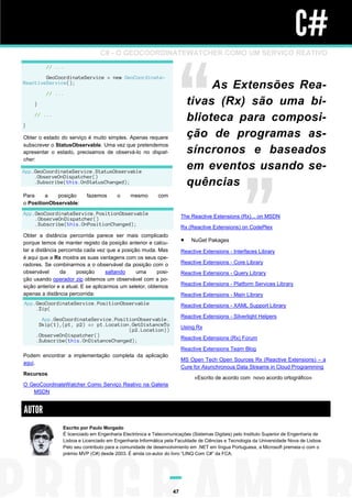 C#
                                 C# - O GEOCOORDINATEWATCHER COMO UM SERVIÇO REATIVO
         // ...

        GeoCoordinateService = new GeoCoordinate-
ReactiveService();
                                                                                 As Extensões Rea-
         // ...

    }                                                                       tivas (Rx) são uma bi-
    // ...
                                                                            blioteca para composi-
}

Obter o estado do serviço é muito simples. Apenas requere                   ção de programas as-
subscrever o StatusObservable. Uma vez que pretendemos
apresentar o estado, precisamos de observá-lo no dispat-                    síncronos e baseados
cher:

App.GeoCoordinateService.StatusObservable
                                                                            em eventos usando se-
    .ObserveOnDispatcher()
    .Subscribe(this.OnStatusChanged);                                       quências
Para     a   posição       fazemos       o     mesmo        com
o PositionObservable:
App.GeoCoordinateService.PositionObservable
    .ObserveOnDispatcher()                                              The Reactive Extensions (Rx)... on MSDN
    .Subscribe(this.OnPositionChanged);
                                                                        Rx (Reactive Extensions) on CodePlex
Obter a distância percorrida parece ser mais complicado
porque temos de manter registo da posição anterior e calcu-                NuGet Pakages
lar a distância percorrida cada vez que a posição muda. Mas             Reactive Extensions - Interfaces Library
é aqui que a Rx mostra as suas vantagens com os seus ope-
radores. Se combinarmos a o observável da posição com o                 Reactive Extensions - Core Library
observável       da     posição      saltando   uma       posi-         Reactive Extensions - Query Library
ção usando operador zip obtemos um observável com a po-
sição anterior e a atual. E se aplicarmos um seletor, obtemos           Reactive Extensions - Platform Services Library
apenas a distância percorrida:                                          Reactive Extensions - Main Library
App.GeoCoordinateService.PositionObservable                             Reactive Extensions - XAML Support Library
    .Zip(
                                                                        Reactive Extensions - Silverlight Helpers
       App.GeoCoordinateService.PositionObservable.
      Skip(1),(p1, p2) => p1.Location.GetDistanceTo                     Using Rx
                                     (p2.Location))
     .ObserveOnDispatcher()
     .Subscribe(this.OnDistanceChanged);                                Reactive Extensions (Rx) Forum

                                                                        Reactive Extensions Team Blog
Podem encontrar a implementação completa da aplicação
                                                                        MS Open Tech Open Sources Rx (Reactive Extensions) – a
aqui.
                                                                        Cure for Asynchronous Data Streams in Cloud Programming
Recursos
                                                                             «Escrito de acordo com novo acordo ortográfico»
O GeoCoordinateWatcher Como Serviço Reativo na Galeria
   MSDN


AUTOR
                 Escrito por Paulo Morgado
                 É licenciado em Engenharia Electrónica e Telecomunicações (Sistemas Digitais) pelo Instituto Superior de Engenharia de
                 Lisboa e Licenciado em Engenharia Informática pela Faculdade de Ciências e Tecnologia da Universidade Nova de Lisboa.
                 Pelo seu contributo para a comunidade de desenvolvimento em .NET em língua Portuguesa, a Microsoft premeia-o com o
                 prémio MVP (C#) desde 2003. É ainda co-autor do livro “LINQ Com C#” da FCA.




                                                                   47
 