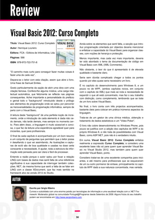 Review
Visual Basic 2012: Curso Completo
Título: Visual Basic 2012: Curso Completo                            Ainda sobre os elementos que senti falta, a secção que intro-
Autor: Henrique Loureiro                                             duz programação orientada por objectos deveria mencionar
                                                                     e enfatizar a capacidade do Visual Basic para organizar clas-
Editora: FCA - Editora de Informática, Lda.                          ses, com noções de herança e protecção.
Páginas: 566                                                         Menos importante, mas cada vez mais importante, deveria
ISBN: 978-972-722-751-8                                              ter sido abordado o tema da documentação de código em
                                                                     Visual Basic com XML (XML Comments).

                                                                     Não obstante, o teor do que é apresentado é de elevada
“O caminho mais curto para conseguir fazer muitas coisas é           qualidade e bastante claro.
fazer uma de cada vez”.
                                                                     Seria sem dúvida complicado chegar a todos os pontos
Depara-se o leitor com esta citação, assim que abre o livro.         quando por eles quase seria necessário um livro.
Uma frase de Samuel Smiles.
                                                                     É no capítulo do desenvolvimento para Windows 8, e um
Gosto particularmente da opção de abrir uma obra com uma             pouco no de WPF, (ambos capítulos novos, em conjunto
citação famosa. Confere-lhe alguma mística, uma carga inte-          com o capítulo de XML) que mais se nota a necessidade de
lectual automática, que felizmente se reflecte nas páginas           expandir o que ali está concentrado, mas faz o seu trabalho
consequentes. Achei importante a personalidade do prefácio           com distinção, como complemento, lembrando que se trata
e genial todo o “background” introduzido desde o prólogo             de um livro sobre Visual Basic.
aos elementos de programação onde se optou por percorrer
as transversalidades da programação informática, sempre de           No final, o livro conta com três projectos acompanhados,
perto com o Visual Basic.                                            bastante úteis para colocar em prática inúmeros aspectos da
                                                                     linguagem.
A leitura deste “background” dá uma perfeita noção de incre-
mento, onde a introdução de cada elemento é dada não ce-             Trata-se de um gestor de uma clínica médica, obtenção e
do demais, não tarde demais, mas sempre no momento cer-              tratamento de dados estatísticos e um “Video Poker”.
to. Para além disso, a linguagem é muito acessível e conci-          O livro não cobre desenvolvimento no Windows Phone, pois
sa, o que faz da leitura uma experiência agradável quer para         pouco se justifica com a adição dos capítulos de WPF e do
iniciantes, quer para profissionais.                                 próprio Windows 8, e não trata de possibilidades com Visual
O final de cada capítulo é acompanhado por um bom resumo             Basic, como ASP.NET, pois não é o verdadeiro intuito.
e um conjunto de perguntas que permitem que o leitor possa           Em suma, Visual Basic 2012: Curso Completo enfatiza
ir desafiando o que vai assimilando. As ilustrações e captu-         realmente a expressão Curso Completo, e considero uma
ras de ecrã são de boa qualidade e usadas na dose certa              excelente base não só para quem quer aprender Visual Ba-
consoante a necessidade. A ajudar, toda a estrutura da infor-        sic no Visual Studio 2012, mas também para quem quer
mação está pensada para ser clara e fácil de processar.              aprender Visual Basic, ponto.
Entendo a razão porque o autor optou por focar a relação             Considero tratar-se de uma excelente companhia para inici-
LINQ com bases de dados mas senti falta de uma referência            antes, e até mesmo para profissionais que se esqueceram
significativa à sua capacidade de interrogar também colec-           de um ou outro pormenor de sintaxe, principalmente no capí-
ções. NET, da mesma forma que senti a falta de se falar em           tulo de WPF dado a sua natureza concentrada, mas variada.
LINQ com a classe XDocument, que faz mais sentido na
framework alvo da versão 2012 do Studio.


 AUTOR
                  Escrito por Sérgio Ribeiro
                  Curioso e autodidata com uma enorme paixão por tecnologias de informação e uma saudável relação com a .NET Fra-
                  mework. Moderador global na comunidade Portugal@Programar desde Setembro de 2009. Alguns frutos do seu trabalho
                  podem ser encontrados em http://www.sergioribeiro.com




                                                                50
 