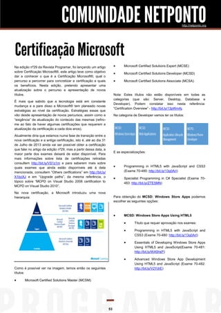 COMUNIDADE NETPONTO                                                                  http://netponto.org




Certificação Microsoft
Na edição nº29 da Revista Programar, foi lançando um artigo                   Microsoft Certified Solutions Expert (MCSE)
sobre Certificação Microsoft®, este artigo teve como objetivo
                                                                              Microsoft Certified Solutions Developer (MCSD)
dar a conhecer o que é a Certificação Microsoft®, qual o
percurso a percorrer para concretizar a certificação e quais                  Microsoft Certified Solutions Associate (MCSA)
os benefícios. Nesta edição, pretendo apresentar uma
atualização sobre o percurso e apresentação de novos
títulos.                                                                Nota: Estes títulos não estão disponíveis em todas as
                                                                        categorias (que são: Server, Desktop, Database e
É mais que sabido que a tecnologia está em constante
                                                                        Developer). Podem constatar isso nesta referência:
mudança e a pare disso a Microsoft® tem planeado novas
                                                                        “Certification Overview” - http://bit.ly/13pWmAj.
estratégias ao nível da certificação. Estratégias essas que
vão desde apresentação de novos percursos, assim como a                 Na categoria de Developer vamos ter os títulos:
“exigência” de atualização do conteúdo das mesmas (refiro-
me ao fato de haver algumas certificações que requerem a
atualização da certificação a cada dois anos).

Atualmente diria que estamos numa fase de transição entre a
nova certificação e a antiga certificação, isto é, até ao dia 31
de Julho de 2013 ainda vai ser possível obter a certificação
que falei no artigo da edição nº29, mas a partir dessa data, a
                                                                        E as especializações:
maior parte dos exames deixará de estar disponível. Para
mais informações sobre lista de certificações retiradas
consultem http://bit.ly/VS1z1m e para saberem mais sobre
quais exames que ainda estão disponíveis até à data                           Programming in HTML5 with JavaScript and CSS3
mencionada, consultem “Others certfications” em http://bit.ly/                 (Exame 70-480: http://bit.ly/13q0ArI)
X1boXJ e em “Upgrade paths”, da mesma referência, o                           Specialist Programming in C# Specialist (Exame 70-
tópico sobre “MCPD on Visual Studio 2008 certification to                      483: http://bit.ly/ZTE5MN)
MCPD on Visual Studio 2010”.

Na nova certificação, a Microsoft introduziu uma nova
hierarquia:                                                             Para obtenção do MCSD: Windows Store Apps podemos
                                                                        escolher as seguintes opções:



                                                                              MCSD: Windows Store Apps Using HTML5

                                                                                     Título que requer aprovação nos exames:

                                                                                     Programming in HTML5 with JavaScript and
                                                                                      CSS3 (Exame 70-480: http://bit.ly/13q0ArI)

                                                                                     Essentials of Developing Windows Store Apps
                                                                                      Using HTML5 and JavaScript(Exame 70-481:
                                                                                      http://bit.ly/WA5hsP)

                                                                                     Advanced Windows Store App Development
                                                                                      Using HTML5 and JavaScript (Exame 70-482:
Como é possível ver na imagem, temos então os seguintes                               http://bit.ly/V2YdrE)
títulos:

      Microsoft Certified Solutions Master (MCSM)




                                                                   53
 
