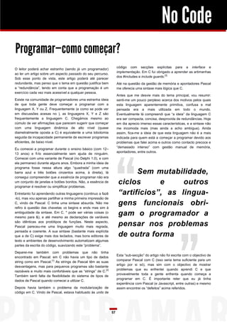 No Code
Programar—como começar?
                                                                      código com secções explícitas para a interface e
O leitor poderá achar estranho (sendo já um programador)
                                                                      implementação. Em C fui obrigado a aprender as artimanhas
ao ler um artigo sobre um aspecto passado do seu percurso.
                                                                      dos #includes e include guards.[3]
Sob esse ponto de vista, este artigo poderá até parecer
redundante, mas penso que o tema em questão justifica bem             Até na questão da gestão de memória e apontadores Pascal
a “redundância”, tendo em conta que a programação é um                me oferecia uma sintaxe mais lógica que C.
exercício cada vez mais acessível a qualquer pessoa.
                                                                      Antes que me desvie mais do tema principal, vou resumir:
Existe na comunidade de programadores uma estranha ideia              senti-me um pouco perplexo acerca dos motivos pelos quais
de que toda gente deve começar a programar com a                      esta linguagem aparentemente primitiva, confusa e mal
linguagem X, Y ou Z. Frequentemente (e como se pode ver               pensada era a mais utilizada em todo o mundo.
em discussões acesas no ), as linguagens X, Y e Z são                 Eventualmente lá compreendi que “a ideia” da linguagem C
frequentemente a linguagem C. Chegámos mesmo ao                       era ser compacta, concisa, desprovida de redundâncias. Hoje
cúmulo de ver afirmações que parecem sugerir que começar              em dia aprecio imenso essas características, e a sintaxe não
com uma linguagem dinâmica de alto nível (quase                       me incomoda mais (mas ainda a acho ambígua). Ainda
diametralmente oposta a C) é equivalente a uma lobotomia              assim, fica-me a ideia de que esta linguagem não é a mais
seguida da incapacidade permanente de escrever programas              indicada para quem está a começar a programar devido aos
eficientes, de baixo nível.                                           problemas que falei acima e outros como contacto precoce e
                                                                      “demasiado intenso” com gestão manual de memória,
Eu comecei a programar durante o ensino básico (com 12–
                                                                      apontadores, entre outros.
13 anos) e fi-lo essencialmente sem ajuda de ninguém.
Comecei com uma variante de Pascal (no Delphi 1.0), e com
ela permaneci durante alguns anos. Embora a minha ideia de
programa fosse nessa altura algo “quadrada” (com uma
barra azul e três botões cinzentos acima, à direita), lá                     Sem mutabilidade,
consegui compreender que a essência de programar não era
um conjunto de janelas e botões bonitos. Não, a essência de
programar é resolver ou simplificar problemas.
                                                                       ciclos      e     outros
Entretanto fui aprendendo outras linguagens (continuo a fazê           “artifícios”, as lingua-
-lo), mas vou apenas partilhar a minha primeira impressão de
C, vindo de Pascal: C tinha uma sintaxe absurda. Não me
refiro à questão das chavetas vs begins e ends mas sim à
                                                                       gens funcionais obri-
ambiguidade da sintaxe. Em C, * pode ser várias coisas (o
mesmo para &), e até mesmo as declarações de variáveis
                                                                       gam o programador a
são idênticas aos protótipos de funções. Neste aspecto,
Pascal pareceu-me uma linguagem muito mais regrada,                    pensar nos problemas
pensada e coerente. A sua sintaxe (bastante mais explícita
que a de C) exige mais dos teclados, mas bons editores de              de outra forma
texto e ambientes de desenvolvimento automatizam algumas
partes da escrita do código, suavizando este “problema”.

Deparei-me também com problemas que não tinha
                                                                      Esta “sub-secção” do artigo não foi escrita com o objectivo de
encontrado em Pascal: em C não havia um tipo de dados
                                                                      comparar Pascal com C (isso seria tema suficiente para um
string como em Pascal.[1] As strings de Pascal têm as suas
                                                                      artigo por si só), mas sim com o objectivo de mostrar
desvantagens, mas para pequenos programas são bastante
                                                                      problemas que eu enfrentei quando aprendi C e que
razoáveis e muito mais confortáveis que as “strings” de C. [2]
                                                                      provavelmente toda a gente enfrenta quando começa a
Também senti falta da flexibilidade do sistema de tipos de
                                                                      programar em C. É importante reter que eu já tinha
dados de Pascal quando comecei a utilizar C.
                                                                      experiência com Pascal (e Javascript, entre outras) e mesmo
Depois havia também o problema da modularização de                    assim encontrei os “defeitos” acima referidos.
código em C. Vindo de Pascal, estava habituado às units de




                                                                 57
 