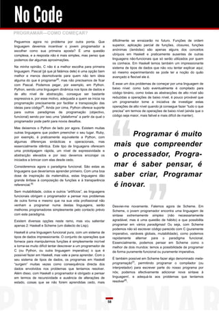 No Code
PROGRAMAR—COMO COMEÇAR?
Peguemos agora no problema por outra ponta. Que                      dificilmente se enraizarão no futuro. Funções de ordem
linguagem devemos incentivar o jovem programador a                   superior, aplicação parcial de funções, closures, funções
escolher como sua primeira aposta? É uma questão                     anónimas (lambdas) são apenas alguns dos conceitos
complexa, e a resposta não é mais simples, mas penso que             ubíquos em Haskell e praticamente ausentes de outras
podemos dar algumas aproximações.                                    linguagens não-funcionais que só serão utilizados por quem
                                                                     os conhece. Em Haskell temos também um impressionante
Na minha opinião, C não é a melhor escolha para primeira             sistema de tipos de dados que não vou tentar explicar aqui;
linguagem. Pascal (já que já falámos dele) é uma opção bem           só mesmo experimentando se pode ter a noção do quão
melhor e menos desmotivante para quem não tem ideia                  avançado e flexível ele é.
alguma do que é programar[4], mas não precisamos de ficar
com Pascal. Podemos pegar, por exemplo, em Python.                   É esse um dos problemas de começar por uma linguagem de
Python, sendo uma linguagem dinâmica nos tipos de dados e            baixo nível: como tudo eventualmente é compilado para
de alto nível de abstracção, consegue ser bastante                   código binário, como todas as abstracções de alto nível são
expressiva e, por esse motivo, adequada a quem se inicia na          reduzidas a operações de baixo nível, é pouco provável que
programação precisamente por facilitar a transposição das            um programador tome a iniciativa de investigar estas
ideias para código[5]. Ainda por cima, Python oferece suporte        operações de alto nível quando já consegue fazer “tudo o que
para outros paradigmas de programação (objectivo,                    precisa” em termos de operações de baixo nível (ainda que o
funcional) sendo por isso uma “plataforma” a partir da qual o        código seja maior, mais falível e mais difícil de manter).
programador pode partir para novos desafios.

Mas deixemos o Python de lado por agora. Existem muitas
outras linguagens que podem preencher o seu lugar. Ruby,
por exemplo, é praticamente equivalente a Python, com
                                                                          Programar é muito
algumas diferenças sintácticas e operacionais, mas
essencialmente idêntica. Este tipo de linguagens oferecem            mais que compreender
uma prototipagem rápida, um nível de expressividade e
abstracção elevados e por isso devemos encorajar os                  o processador, Progra-
iniciados a brincar com elas desde cedo.

Consideremos agora o paradigma funcional. São estas as               mar é saber pensar, é
linguagens que deveríamos aprender primeiro. Com uma boa
dose de inspiração da matemática, estas linguagens dão               saber criar, Programar
grande ênfase à composição de funções e à transparência
referencial.[6]                                                      é inovar.
Sem mutabilidade, ciclos e outros “artifícios”, as linguagens
funcionais obrigam o programador a pensar nos problemas
de outra forma e mesmo que na sua vida profissional não
venham a programar numa destas linguagens, serão                     Desviei-me novamente. Falemos agora de Scheme. Em
melhores programadores simplesmente pelo contacto prévio             Scheme, o jovem programador encontra uma linguagem de
com este paradigma.                                                  sintaxe extremamente simples (não necessariamente
Existem diversas opções neste ramo, mas vou salientar                agradável, mas é uma questão de hábito) e que possibilita
apenas 2: Haskell e Scheme (um dialecto de Lisp).                    programar em vários paradigmas! Ou seja, com Scheme
                                                                     podemos não só escrever código parecido com C (puramente
Haskell é uma linguagem funcional pura, com um sistema de            imperativo, variáveis globais, mutabilidade), como podemos
tipos de dados impressionante. O conjunto de operações que           rapidamente alternar para o paradigma funcional.
fornece para manipularmos funções é simplesmente incrível            Essencialmente, podemos pensar em Scheme como o
e torna-se muito difícil tentar descrever a um programador de        melhor de dois mundos: temos a possibilidade de programar
C (ou Python, ou outra linguagem imperativa) o que é                 de forma puramente funcional ou puramente imperativa.
possível fazer em Haskell, mas vale a pena aprender. Com o
seu sistema de tipos de dados, os programas em Haskell               É também possível em Scheme fazer algo denominado meta-
“surgem” muitas vezes como consequência directa dos                  programação[7], permitindo programar o compilador (ou
dados envolvidos nos problemas que tentamos resolver.                interpretador) para escrever parte do nosso programa por
Além disso, com Haskell o programador é obrigado a pensar            nós; podemos efectivamente adicionar nova sintaxe à
em termos de recursividade e ausência de alterações de               linguagem!, e adequá-la aos problemas que tentamos
estado, coisas que se não forem aprendidas cedo, mais                resolver[8].




                                                                58
 