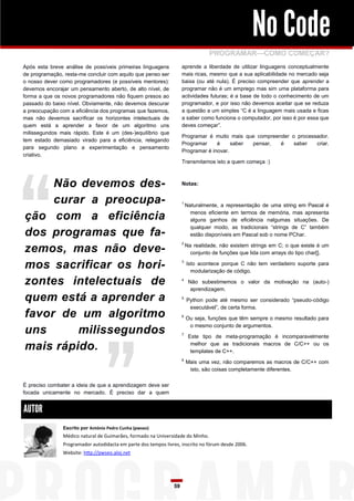 No Code
                                                                                 PROGRAMAR—COMO COMEÇAR?
Após esta breve análise de possíveis primeiras linguagens           aprende a liberdade de utilizar linguagens conceptualmente
de programação, resta-me concluir com aquilo que penso ser          mais ricas, mesmo que a sua aplicabilidade no mercado seja
o nosso dever como programadores (e possíveis mentores):            baixa (ou até nula). É preciso compreender que aprender a
devemos encorajar um pensamento aberto, de alto nível, de           programar não é um emprego mas sim uma plataforma para
forma a que os novos programadores não fiquem presos ao             actividades futuras; é a base de todo o conhecimento de um
passado do baixo nível. Obviamente, não devemos descurar            programador, e por isso não devemos aceitar que se reduza
a preocupação com a eficiência dos programas que fazemos,           a questão a um simples “C é a linguagem mais usada e ficas
mas não devemos sacrificar os horizontes intelectuais de            a saber como funciona o computador, por isso é por essa que
quem está a aprender a favor de um algoritmo uns                    deves começar”.
milissegundos mais rápido. Este é um (des-)equilíbrio que
                                                                    Programar é muito mais que compreender o processador.
tem estado demasiado virado para a eficiência, relegando
                                                                    Programar     é     saber pensar,  é    saber   criar.
para segundo plano a experimentação e pensamento
                                                                    Programar é inovar.
criativo.
                                                                    Transmitamos isto a quem começa :)



     Não devemos des-                                               Notas:


     curar a preocupa-                                              1
                                                                        Naturalmente, a representação de uma string em Pascal é

ção com a eficiência                                                      menos eficiente em termos de memória, mas apresenta
                                                                          alguns ganhos de eficiência nalgumas situações. De
                                                                          qualquer modo, as tradicionais “strings de C” também
dos programas que fa-                                                     estão disponíveis em Pascal sob o nome PChar.

zemos, mas não deve-
                                                                    2
                                                                        Na realidade, não existem strings em C; o que existe é um
                                                                          conjunto de funções que lida com arrays do tipo char[].

mos sacrificar os hori-                                             3
                                                                        Isto acontece porque C não tem verdadeiro suporte para
                                                                          modularização de código.

zontes intelectuais de                                              4
                                                                         Não subestimemos o valor da motivação na (auto-)
                                                                          aprendizagem.
quem está a aprender a                                              5
                                                                        Python pode até mesmo ser considerado “pseudo-código
                                                                         executável”, de certa forma.
favor de um algoritmo                                               6
                                                                        Ou seja, funções que têm sempre o mesmo resultado para
                                                                         o mesmo conjunto de argumentos.
uns      milissegundos                                              7
                                                                         Este tipo de meta-programação é incomparavelmente

mais rápido.                                                              melhor que as tradicionais macros de C/C++ ou os
                                                                          templates de C++.
                                                                    8
                                                                        Mais uma vez, não comparemos as macros de C/C++ com
                                                                         isto, são coisas completamente diferentes.

É preciso combater a ideia de que a aprendizagem deve ser
focada unicamente no mercado. É preciso dar a quem


AUTOR
               Escrito por António Pedro Cunha (pwseo)
               Médico natural de Guimarães, formado na Universidade do Minho.
               Programador autodidacta em parte dos tempos livres, inscrito no fórum desde 2006.
               Website: http://pwseo.aloj.net




                                                               59
 