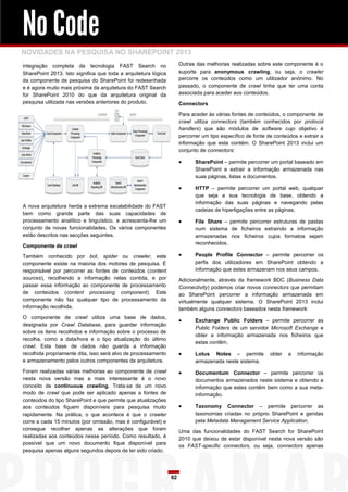 No Code
NOVIDADES NA PESQUISA NO SHAREPOINT 2013
integração completa da tecnologia FAST Search no                     Outras das melhorias realizadas sobre este componente é o
SharePoint 2013. Isto significa que toda a arquitetura lógica        suporte para anonymous crawling, ou seja, o crawler
da componente de pesquisa do SharePoint foi redesenhada              percorre os conteúdos como um utilizador anónimo. No
e é agora muito mais próxima da arquitetura do FAST Search           passado, o componente de crawl tinha que ter uma conta
for SharePoint 2010 do que da arquitetura original da                associada para aceder aos conteúdos.
pesquisa utilizada nas versões anteriores do produto.                Connectors

                                                                     Para aceder às várias fontes de conteúdos, o componente de
                                                                     crawl utiliza connectors (também conhecidos por protocol
                                                                     handlers) que são módulos de software cujo objetivo é
                                                                     percorrer um tipo específico de fonte de conteúdos e extrair a
                                                                     informação que esta contém. O SharePoint 2013 inclui um
                                                                     conjunto de connectors:

                                                                           SharePoint – permite percorrer um portal baseado em
                                                                            SharePoint e extrair a informação armazenada nas
                                                                            suas páginas, listas e documentos.

                                                                           HTTP – permite percorrer um portal web, qualquer
                                                                            que seja a sua tecnologia de base, obtendo a
                                                                            informação das suas páginas e navegando pelas
A nova arquitetura herda a extrema escalabilidade do FAST
                                                                            cadeias de hiperligações entre as páginas.
bem como grande parte das suas capacidades de
processamento analítico e linguístico, e acrescenta-lhe um                 File Share – permite percorrer estruturas de pastas
conjunto de novas funcionalidades. Os vários componentes                    num sistema de ficheiros extraindo a informação
estão descritos nas secções seguintes.                                      armazenadas nos ficheiros cujos formatos sejam
                                                                            reconhecidos.
Componente de crawl

Também conhecido por bot, spider ou crawler, este                          People Profile Connector – permite percorrer os
componente existe na maioria dos motores de pesquisa. É                     perfis dos utilizadores em SharePoint obtendo a
responsável por percorrer as fontes de conteúdos (content                   informação que estes armazenam nos seus campos.
sources), recolhendo a informação nelas contida, e por               Adicionalmente, através da framework BDC (Business Data
passar essa informação ao componente de processamento                Connectivity) podemos criar novos connectors que permitam
de conteúdos (content processing component). Este                    ao SharePoint percorrer a informação armazenada em
componente não faz qualquer tipo de processamento da                 virtualmente qualquer sistema. O SharePoint 2013 inclui
informação recolhida.                                                também alguns connectors baseados nesta framework:
O componente de crawl utiliza uma base de dados,
                                                                           Exchange Public Folders – permite percorrer as
designada por Crawl Database, para guardar informação
                                                                            Public Folders de um servidor Microsoft Exchange e
sobre os itens recolhidos e informação sobre o processo de
                                                                            obter a informação armazenada nos ficheiros que
recolha, como a data/hora e o tipo atualização do último
                                                                            estas contêm.
crawl. Esta base de dados não guarda a informação
recolhida propriamente dita, isso será alvo de processamento               Lotus Notes – permite           obter   a   informação
e armazenamento pelos outros componentes da arquitetura.                    armazenada neste sistema.
Foram realizadas várias melhorias ao componente de crawl                   Documentum Connector – permite percorrer os
nesta nova versão mas a mais interessante é o novo                          documentos armazenados neste sistema e obtendo a
conceito de continuous crawling. Trata-se de um novo                        informação que estes contêm bem como a sua meta-
modo de crawl que pode ser aplicado apenas a fontes de                      informação.
conteúdos do tipo SharePoint e que permite que atualizações
aos conteúdos fiquem disponíveis para pesquisa muito                       Taxonomy Connector – permite percorrer as
rapidamente. Na prática, o que acontece é que o crawler                     taxonomias criadas no próprio SharePoint e geridas
corre a cada 15 minutos (por omissão, mas é configurável) e                 pela Metadata Managament Service Application.
consegue recolher apenas as alterações que foram
                                                                     Uma das funcionalidades do FAST Search for SharePoint
realizadas aos conteúdos nesse período. Como resultado, é
                                                                     2010 que deixou de estar disponível nesta nova versão são
possível que um novo documento fique disponível para
                                                                     os FAST-specific connectors, ou seja, connectors apenas
pesquisa apenas alguns segundos depois de ter sido criado.




                                                                62
 
