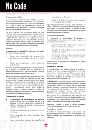 No Code
NOVIDADES NA PESQUISA NO SHAREPOINT 2013
Processamento analítico                                                   palavras contra um dicionário)

O componente de processamento analítico é essencial                      Thesaurus (inclusão de sinónimos pré-configurados
para o cálculo da relevância, mas também para várias outras               para cada palavra pesquisada)
funcionalidades relacionadas com a pesquisa do SharePoint
                                                                    Após este processamento, a query é ainda otimizada e só
2013, como o motor de recomendações, cálculo da
                                                                    depois é submetida aos componentes de indexação para que
popularidade de um resultado ou a geração de relatórios
                                                                    seja gerada a respetiva resposta. A resposta é ainda
sobre a utilização da pesquisa no portal.
                                                                    processada pelo componente de processamento de queries
De forma resumida, este componente analisa os itens                 antes de ser retornada ao utilizador.
recolhidos e a forma como os utilizadores interagem com os
                                                                    Administração da pesquisa
resultados de pesquisa através da informação armazenada
na Link Database. Saber quais os resultados em que os               O componente de administração da pesquisa é
utilizadores mais clicam, para uma determinada pesquisa,            responsável por vários processos dos quais a pesquisa está
permite ao SharePoint dar-lhes valores de relevância mais           dependente, nomeadamente:
elevados bem como recomendar determinados resultados
com base no comportamento de outros utilizadores.                        Aprovisionamento dos componentes e bases de
                                                                          dados necessárias para a pesquisa
Indexação
                                                                         Alterações de configuração decorrentes de alterações
O componente de indexação é o responsável pela gestão
                                                                          à topologia da pesquisa
do índice de pesquisa, ou seja:
                                                                         Coordenação entre os componentes (processamento
     Recebe itens processados pelo componente de
                                                                          de conteúdos, indexação, processamento analítico e
      processamento de conteúdos e guarda-os no índice;
                                                                          processamento de queries).
      e
                                                                    Armazena toda a informação de configuração na Search
     Recebe queries de pesquisa e retorna resultados a             Admin database.
      partir do índice.
                                                                    Processos da pesquisa
É também responsável pela gestão física do índice sempre
que é alterada a arquitetura deste no componente de                 A primeira coisa em que reparamos depois de configurar e
administração da pesquisa, o que torna uma peça central na          arrancar o serviço de pesquisa do SharePoint 2013 é que
escalabilidade da pesquisa no SharePoint 2013.                      este consome bastantes recursos. Olhando para a lista de
                                                                    processos no gestor de tarefas do Windows Server
Tal como já acontecia no FAST Search for SharePoint 2010,           rapidamente chegamos à conclusão que o culpado é um
o índice pode ser dividido em partições em que cada                 processo chamado NodeRunner.exe.
componente de indexação armazena apenas uma dessas
partições. Adicionalmente, cada partição pode ser replicada         O NodeRunner é o processo anfitrião para os componentes
em vários componentes de indexação (réplicas) para                  da pesquisa e podem existir várias instâncias deste processo
aumentar a tolerância a falhas e capacidade de resposta a           numa mesma máquina. Por exemplo, se num determinado
queries. A escalabilidade extrema deste modelo é                    servidor tivermos um componente de crawl, um componente
conseguida porque é possível aumentar o número de                   de processamento de conteúdos e um componente de
partições (escalabilidade horizontal) e o número de réplicas        processamento      analítico,  teremos     três    processos
de uma partição (escalabilidade vertical).                          NodeRunner, cada um alojando um dos componentes.

Processamento de queries                                            Para garantir que os NodeRunners estão funcionar bem
                                                                    existe um serviço Windows chamado Host Controller que os
     O componente de processamento de queries é                    supervisiona. Caso um NodeRunner falhe, o Host Controller
      utilizado sempre que um utilizador submete uma                deteta a falha e reinicia o processo automaticamente.
      pesquisa. A primeira tarefa deste componente é
                                                                    Finalmente, continua a existir o serviço MSSearch,
      efetuar o processamento linguístico da pesquisa do
                                                                    responsável pela execução do componente de crawl.
      utilizador, nomeadamente:
                                                                    Novidades na interface
     Word breaking (separação da pesquisa em palavras
      individuais)                                                  A interface foi outra das áreas da pesquisa que sofreu uma
                                                                    grande evolução face ao que existe no SharePoint 2010. Nas
     Stemming (geração de inflexões linguísticas para              secções seguintes são apresentadas as novidades mais
      cada palavra)                                                 relevantes.
     Query spellchecking (validação da ortografia das



                                                               64
 