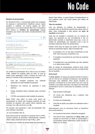 No Code
                                                     NOVIDADES NA PESQUISA NO SHAREPOINT 2013
                                                                   Master Page Gallery, na pasta /Display Templates/Search na
Modelos de apresentação                                            qual podemos ainda criar outras pastas para efeitos de
No SharePoint 2010, a customização gráfica dos resultados          organização.
de pesquisa é particularmente trabalhosa porque implica            Tipos de resultado
perceber e modificar um enorme pedaço de XSLT
pertencente à Core Search Results Web Part. O SharePoint           Uma vez definidos os modelos de apresentação, é
                                                                   necessário dizer ao SharePoint quando deve utilizar cada um
2013 introduz os modelos de apresentação (display
templates) que tornam esta tarefa consideravelmente mais           deles. Essa configuração é feita através dos tipos de
simples.                                                           resultado (result types).

                                                                   Cada tipo de resultado é composto por um conjunto         de
                                                                   regras, que especifica em que circunstâncias é que       um
                                                                   determinado resultado é classificado nesse tipo, e por   um
                                                                   modelo de apresentação que especifica como é que          os
                                                                   resultados desse tipo devem ser apresentados.

                                                                   Existem vários tipos de regras que podem ser combinados
                                                                   através de operadores lógicos. Alguns exemplos são:

                                                                        O resultado é de um dos tipos pré-definidos (e-mail,
                                                                         PDF, Word Document, PowerPoint, etc)

                                                                        O resultado é proveniente de uma fonte de conteúdos
                                                                         específica

                                                                        O resultado tem uma propriedade cujo valor obedece
                                                                         a um determinado critério

                                                                   Além do modelo de apresentação, podemos ainda indicar
                                                                   qual o hover panel que queremos usar para um determinado
Um modelo de apresentação não é mais do que um ficheiro            tipo de resultado.
HTML, editável em qualquer editor de texto, ao qual se             Hover panel
podem juntar stylesheets (.CSS) e ficheiros de script (.JS)
externos. O ficheiro HTML propriamente dito contém:                O hover panel é um popup que aparece quando se passa o
                                                                   rato em cima de um resultado de pesquisa e que apresenta
      Lista das managed properties que           pretende         informação mais detalhada sobre aquele resultado em
       apresentar em cada resultado de pesquisa                    particular. O conteúdo de um hover panel varia com o tipo de
                                                                   resultado a que esteja associado, mas alguma da informação
      Referência aos ficheiros de stylesheet e script
                                                                   apresentada é comum a vários tipos de resultados, como por
       externos
                                                                   exemplo:
      Código JavaScript interno (colocado após a primeira
                                                                        Data da última modificação
       <div>)
                                                                        Os nomes dos utilizadores que o editaram mais
      O HTML que apresenta cada resultado de pesquisa
                                                                         recentemente
Neste HTML, para definir os locais onde devem ser
                                                                        O número de visualizações
apresentados os valores das managed properties de cada
resultado de pesquisa, são usados tokens especiais que                  Uma lista de ações que podem ser realizadas sobre o
começam com _#= e terminam com =#_.                                      resultado
Por exemplo, para apresentar o valor da propriedade Title,         Adicionalmente, para um documento Word ou PowerPoint
seria utilizada a expressão:                                       temos ainda acesso a:
_#= ctx.CurrentItem.Title =#_                                           Um preview do documento, totalmente navegável;
Estes tokens pode ser utilizados em qualquer local no HTML,
                                                                        Uma lista de links, designados por Deep Links, para
incluindo atributos de elementos. Adicionalmente, podemos
                                                                         secções do documento ou slides da apresentação e
utilizar código JavaScript entre as tags <!--#_ e _#-->.
                                                                         que permitem aceder diretamente a essas secções ou
Os ficheiros dos modelos de apresentação são guardados na                slides com um clique.




                                                              65
 