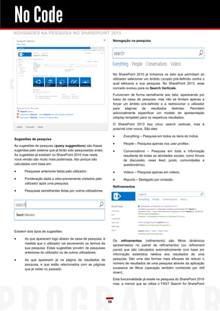 No Code
NOVIDADES NA PESQUISA NO SHAREPOINT 2013
                                                                   Navegação na pesquisa




                                                                   No SharePoint 2010 já tínhamos os tabs que permitiam ao
                                                                   utilizador selecionar um âmbito (scope) pré-definido contra o
                                                                   qual efetuava a sua pesquisa. No SharePoint 2013, esse
                                                                   conceito evoluiu para os Search Verticals.

                                                                   Funcionam de forma semelhante aos tabs, aparecendo por
                                                                   baixo da caixa de pesquisa, mas não se limitam apenas a
                                                                   forçar um âmbito pré-definido e a redirecionar o utilizador
                                                                   para     páginas    de    resultados    distintas. Permitem
                                                                   adicionalmente especificar um modelo de apresentação
                                                                   (display template) para os respetivos resultados.

                                                                   O SharePoint 2013 traz cinco search verticals, mas é
                                                                   possível criar novos. São eles:

                                                                        Everything – Pesquisa em todos os itens do índice.
Sugestões de pesquisa
                                                                        People – Pesquisa apenas nos user profiles.
As sugestões de pesquisa (query suggestions) são frases
sugeridas pelo sistema que já terão sido pesquisadas antes.             Conversations – Pesquisa em toda a informação
As sugestões já existiam no SharePoint 2010 mas nesta                    resultante de todas as atividades sociais, como fóruns
nova versão são muito mais poderosas. Isto porque são                    de discussão, news feed, posts, comunidades e
calculadas com base em:                                                  questionários).
     Pesquisas anteriores feitas pelo utilizador;                      Videos – Pesquisa apenas em vídeos.
     Ponderação dada a sites previamente visitados pelo                Reports – Desligado por omissão.
      utilizador após uma pesquisa;
                                                                   Refinamentos
     Pesquisas semelhantes feitas por outros utilizadores.




Existem dois tipos de sugestões:

     As que aparecem logo abaixo da caixa de pesquisa, à
                                                                   Os refinamentos (refinements) são filtros dinâmicos
      medida que o utilizador vai escrevendo os termos da
                                                                   apresentados no painel de refinamentos (ou refinement
      sua pesquisa. Estas sugestões provêm de pesquisas
                                                                   panel) que são calculados automaticamente com base em
      anteriores do utilizador ou de outros utilizadores.
                                                                   informação estatística relativa aos resultados de uma
     As que aparecem já na página de resultados de                pesquisa. São uma das formas mais eficazes de reduzir o
      pesquisa, e que estão relacionados com as páginas            número de resultados de uma pesquisa através da aplicação
      que já visitei no passado.                                   sucessiva de filtros (operação também conhecida por drill
                                                                   down).

                                                                   Esta funcionalidade já existe na pesquisa do SharePoint 2010
                                                                   mas, a menos que se utilize o FAST Search for SharePoint




                                                              66
 