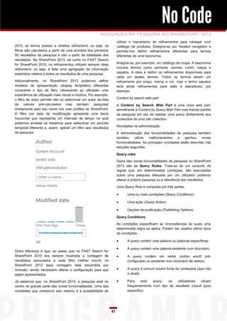 No Code
                                                         NOVIDADES NA PESQUISA NO SHAREPOINT 2013
                                                                       utilizar o mecanismo de refinamentos para navegar num
2010, só temos acesso a shallow refinement, ou seja, os                catálogo de produtos. Designa-se por faceted navigation e
filtros são calculados a partir de uma amostra dos primeiros           permite-nos definir refinamentos diferentes para termos
50 resultados da pesquisa e não a partir da totalidade dos             diferentes de uma taxonomia.
resultados. No SharePoint 2013, tal como no FAST Search
for SharePoint 2010, os refinamentos utilizam sempre deep              Imagine-se, por exemplo, um catálogo de roupa. A taxonomia
refinement, ou seja, é feita uma agregação da informação               incluiria termos como camisola, camisa, t-shirt, calças e
estatística relativa a todos os resultados de uma pesquisa.            sapatos. A ideia é definir os refinamentos disponíveis para
                                                                       cada um destes termos. Todos os termos teriam um
Adicionalmente, no SharePoint 2013 podemos definir                     refinamento por preço, marca e cor, mas o termo sapatos
modelos de apresentação (display templates) diferentes                 teria ainda refinamentos para salto e atacadores, por
consoante o tipo de filtro, oferecendo ao utilizador uma               exemplo.
experiência de utilização mais visual e intuitiva. Por exemplo,
o filtro de autor permite não só selecionar um autor da lista          Content by search web part
de valores pré-calculados mas também pesquisar                         A Content by Search Web Part é uma nova web part,
diretamente pelo seu nome nos user profiles do SharePoint.             semelhante à Content by Query Web Part mas tirando partido
O filtro por data de modificação apresenta uma barra                   da pesquisa em vez de realizar uma query diretamente aos
horizontal que representa um intervalo de tempo na qual                conteúdos de uma site collection.
podemos arrastar os extremos para selecionar um período
                                                                       Novidades na administração
temporal diferente e, assim, aplicar um filtro aos resultados
da pesquisa.                                                           A administração das funcionalidades de pesquisa também
                                                                       recebeu     vários  melhoramentos      e    ganhou     novas
                                                                       funcionalidades. As principais novidades estão descritas nas
                                                                       secções seguintes.

                                                                       Query rules

                                                                       Outra das novas funcionalidades da pesquisa no SharePoint
                                                                       2013 são as Query Rules. Trata-se de um conjunto de
                                                                       regras que, em determinadas condições, são executadas
                                                                       sobre uma pesquisa efetuada por um utilizador podendo
                                                                       alterar a própria pesquisa ou a relevância dos resultados.

                                                                       Uma Query Rule é composta por três partes:

                                                                            Uma ou mais condições (Query Conditions)

                                                                            Uma ação (Query Action)

                                                                            Opções de publicação (Publishing Options)

                                                                       Query Conditions

                                                                       As condições especificam as circunstâncias às quais uma
                                                                       determinada regra se aplica. Podem ser usados vários tipos
                                                                       de condições:

                                                                            A query contém uma palavra ou palavras específicas;

                                                                            A query contém uma palavra existente num dicionário;
Outra diferença é que, ao passo que no FAST Search for
SharePoint 2010 era sempre mostrada a contagem de                           A query contém um verbo (action word) pré-
resultados associados a cada filtro (refiner count), no                      configurado ou existente num dicionário de verbos;
SharePoint 2013 essa contagem está escondida por
omissão, sendo necessário alterar a configuração para que                   A query é comum noutra fonte de conteúdos (que não
sejam apresentados.                                                          a atual);

Já sabemos que, no SharePoint 2013, a pesquisa está no                      Para     esta  query,  os    utilizadores   clicam
centro de grande parte das novas funcionalidades. Uma das                    frequentemente num tipo de resultado (result type)
novidades que comprova isso mesmo é a possibilidade de                       específico;




                                                                  67
 