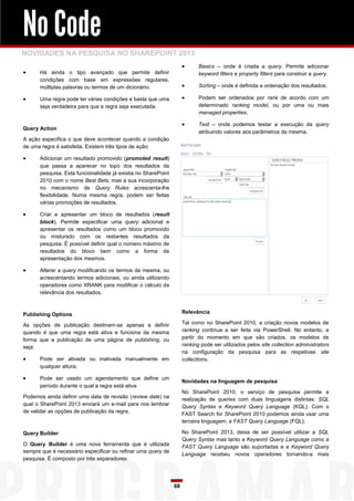 No Code
NOVIDADES NA PESQUISA NO SHAREPOINT 2013
                                                                          Basics – onde é criada a query. Permite adicionar
     Há ainda o tipo avançado que permite definir                         keyword filters e property filters para construir a query.
      condições com base em expressões regulares,
      múltiplas palavras ou termos de um dicionário.                      Sorting – onde é definida a ordenação dos resultados.

     Uma regra pode ter várias condições e basta que uma                 Podem ser ordenados por rank de acordo com um
      seja verdadeira para que a regra seja executada.                     determinado ranking model, ou por uma ou mais
                                                                           managed properties.

                                                                          Test – onde podemos testar a execução da query
Query Action
                                                                           atribuindo valores aos parâmetros da mesma.
A ação especifica o que deve acontecer quando a condição
de uma regra é satisfeita. Existem três tipos de ação:

     Adicionar um resultado promovido (promoted result)
      que passa a aparecer no topo dos resultados da
      pesquisa. Esta funcionalidade já existia no SharePoint
      2010 com o nome Best Bets, mas a sua incorporação
      no mecanismo de Query Rules acrescenta-lhe
      flexibilidade. Numa mesma regra, podem ser feitas
      várias promoções de resultados.

     Criar e apresentar um bloco de resultados (result
      block). Permite especificar uma query adicional e
      apresentar os resultados como um bloco promovido
      ou misturado com os restantes resultados da
      pesquisa. É possível definir qual o número máximo de
      resultados do bloco bem como a forma de
      apresentação dos mesmos.

     Alterar a query modificando os termos da mesma, ou
      acrescentando termos adicionais, ou ainda utilizando
      operadores como XRANK para modificar o cálculo da
      relevância dos resultados.



Publishing Options                                                  Relevância

As opções de publicação destinam-se apenas a definir                Tal como no SharePoint 2010, a criação novos modelos de
quando é que uma regra está ativa e funciona da mesma               ranking continua a ser feita via PowerShell. No entanto, a
forma que a publicação de uma página de publishing, ou              partir do momento em que são criados, os modelos de
seja:                                                               ranking pode ser utilizados pelos site collection administrators
                                                                    na configuração da pesquisa para as respetivas site
     Pode ser ativada ou inativada manualmente em                  collections.
      qualquer altura;

     Pode ser usado um agendamento que define um
                                                                    Novidades na linguagem de pesquisa
      período durante o qual a regra está ativa
                                                                    No SharePoint 2010, o serviço de pesquisa permite a
Podemos ainda definir uma data de revisão (review date) na          realização de queries com duas linguagens distintas: SQL
qual o SharePoint 2013 enviará um e-mail para nos lembrar           Query Syntax e Keyword Query Language (KQL). Com o
de validar as opções de publicação da regra.
                                                                    FAST Search for SharePoint 2010 podemos ainda usar uma
                                                                    terceira linguagem, a FAST Query Language (FQL).

Query Builder                                                       No SharePoint 2013, deixa de ser possível utilizar a SQL
                                                                    Query Syntax mas tanto a Keyword Query Language como a
O Query Builder é uma nova ferramenta que é utilizada               FAST Query Language são suportadas e a Keyword Query
sempre que é necessário especificar ou refinar uma query de
                                                                    Language recebeu novos operadores tornando-a mais
pesquisa. É composto por três separadores:




                                                               68
 