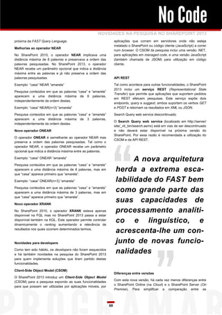 No Code
                                                    NOVIDADES NA PESQUISA NO SHAREPOINT 2013
próxima da FAST Query Language.                                  aplicações que corram em servidores onde não esteja
                                                                 instalado o SharePoint ou código cliente (JavaScript) a correr
Melhorias ao operador NEAR
                                                                 num browser. O CSOM da pesquisa inclui uma versão .NET,
No SharePoint 2010, o operador NEAR implicava uma                para aplicações em managed code, e uma versão JavaScript
distância máxima de 8 palavras e preservava a ordem das          (também chamada de JSOM) para utilização em código
palavras pesquisadas. No SharePoint 2013, o operador             cliente.
NEAR recebe um parâmetro opcional que indica a distância
máxima entre as palavras e já não preserva a ordem das
palavras pesquisadas.                                            API REST

Exemplo: “casa” NEAR “amarela”                                   Tal como acontece para outras funcionalidades, o SharePoint
                                                                 2013 inclui um serviço REST (Representational State
Pesquisa conteúdos em que as palavras “casa” e “amarela”
                                                                 Transfer) que permite que aplicações que suportem pedidos
aparecem a uma distância máxima de 8 palavras,
                                                                 em REST efetuem pesquisas. Este serviço expõe dois
independentemente da ordem destas.
                                                                 endpoints, query e suggest, ambos suportam os verbos GET
Exemplo: “casa” NEAR(n=3) “amarela”                              e POST e retornam os resultados em XML ou JSON.

Pesquisa conteúdos em que as palavras “casa” e “amarela”         Search Query web service descontinuado
aparecem a uma distância máxima de 3 palavras,
                                                                 O Search Query web service (localizado em http://server/
independentemente da ordem destas.
                                                                 site/_vti_bin/search.asmx) está em vias de ser descontinuado
Novo operador ONEAR                                              e não deverá estar disponível na próxima versão do
                                                                 SharePoint. Por essa razão é recomendada a utilização do
O operador ONEAR é semelhante ao operador NEAR mas
                                                                 CSOM e da API REST.
preserva a ordem das palavras pesquisadas. Tal como o
operador NEAR, o operador ONEAR recebe um parâmetro
opcional que indica a distância máxima entre as palavras.

Exemplo: “casa” ONEAR “amarela”
                                                                        A nova arquitetura
Pesquisa conteúdos em que as palavras “casa” e “amarela”
aparecem a uma distância máxima de 8 palavras, mas em
que “casa” aparece primeiro que “amarela”.
                                                                  herda a extrema esca-
Exemplo: “casa” ONEAR(n=3) “amarela”                              labilidade do FAST bem
Pesquisa conteúdos em que as palavras “casa” e “amarela”
aparecem a uma distância máxima de 3 palavras, mas em             como grande parte das
que “casa” aparece primeiro que “amarela”.

Novo operador XRANK
                                                                  suas capacidades de
No SharePoint 2010, o operador XRANK estava apenas                processamento analíti-
disponível na FQL mas no SharePoint 2013 passa a estar
disponível também na KQL. Este operador permite controlar
dinamicamente o ranking aumentando a relevância de
                                                                  co e linguístico, e
resultados nos quais ocorrem determinados termos.
                                                                  acrescenta-lhe um con-
Novidades para developers                                         junto de novas funcio-
Como tem sido hábito, os developers não foram esquecidos
e há também novidades na pesquisa do SharePoint 2013
                                                                  nalidades
para quem implementa soluções que tiram partido destas
funcionalidades.

Client-Side Object Model (CSOM)
                                                                 Diferenças entre versões
O SharePoint 2013 introduz um Client-Side Object Model
                                                                 Com esta nova versão, há cada vez menos diferenças entre
(CSOM) para a pesquisa expondo as suas funcionalidades
                                                                 o SharePoint Online (na Cloud) e o SharePoint Server (On
para que possam ser utilizadas por aplicações móveis, por
                                                                 Premise). Para simplificar a comparação entre as



                                                            69
 