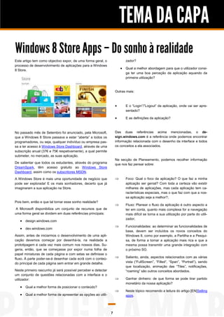 TEMA DA CAPA
Windows 8 Store Apps – Do sonho à realidade
Este artigo tem como objectivo expor, de uma forma geral, o               zador?
processo de desenvolvimento de aplicações para a Windows
8 Store.
                                                                        Qual a melhor abordagem para que o utilizador consi-
                                                                          ga ter uma boa perceção da aplicação aquando da
                                                                          primeira utilização?



                                                                   Outras mais:



                                                                         E o “Login”/”Logout” da aplicação, onde vai ser apre-
                                                                          sentado?

                                                                         E as definições da aplicação?



No passado mês de Setembro foi anunciado, pela Microsoft,          Das duas referências acima mencionadas, o de-
que a Windows 8 Store passava a estar “aberta” a todos os          sign.windows.com é a referência onde podemos encontrar
programadores, ou seja, qualquer indivíduo ou empresa pas-         informação relacionada com o desenho da interface e todos
sa a ter acesso à Windows Store Dashboard, através de uma          os conceitos a ela associados.
subscrição anual (37€ e 75€ respetivamente), a qual permite
submeter, no mercado, as suas aplicação.
                                                                   Na secção de Planeamento, podemos recolher informação
De salientar que todos os estudantes, através do programa          que nos faz pensar sobre:
DreamSpark, têm acesso gratuito ao Windows Store
Dashboard, assim como os subscritores MSDN.

A Windows Store é mais uma oportunidade de negócio que                   Foco: Qual o foco da aplicação? O que faz a minha
pode ser explorada! E os mais sonhadores, decerto que já                  aplicação ser genial? Com toda a certeza vão existir
imaginaram a sua aplicação na Store.                                      milhares de aplicações, mas cada aplicação tem ca-
                                                                          racterísticas especiais, mas o que faz com que a nos-
                                                                          sa aplicação seja a melhor?;
Pois bem, então e que tal tornar esse sonho realidade?
                                                                         Fluxo: Planear o fluxo da aplicação é outro aspecto a
 A Microsoft disponibiliza um conjunto de recursos que de                 ter em conta, quanto mais complexa for a navegação
uma forma geral se dividem em duas referências principais:                mais difícil se torna a sua utilização por parte do utili-
                                                                          zador;
    design.windows.com
                                                                         Funcionalidades: ao determinar as funcionalidades de
    dev.windows.com
                                                                          base, devem ser incluídos os novos conceitos do
Assim, antes de iniciarmos o desenvolvimento de uma apli-                 Windows 8, como por exemplo, a Partilha e a Pesqui-
cação devemos começar por desenhá-la, na realidade a                      sa, de forma a tornar a aplicação mais rica e que a
prototipagem é cada vez mais comum nos nossos dias. Su-                   mesma possa transmitir uma grande integração com
geria, então, que se começasse por expor numa folha de                    o próximo SO.
papel miniaturas de cada página e com setas se definisse o
fluxo. À parte poder-se-á desenhar cada ecrã com o conteú-               Saliento, ainda, aspectos relacionados com as várias
do principal de cada página sem entrar em grande detalhe.                 vista (“FullScreen”, “Filled”, “Span”, “Portrait”), sendo
                                                                          que localização, animação das “Tiles”, notificações,
Neste primeiro rascunho já será possível perceber e detectar              “roaming” são outros conceitos abordados.
um conjunto de questões relacionadas com a interface e o
utilizador:                                                              Ganhar dinheiro: de que forma se pode tirar partido
                                                                          monetário da nossa aplicação?
    Qual a melhor forma de posicionar o conteúdo?
                                                                         Neste tópico recomendo a leitura do artigo [EN]Selling
    Qual a melhor forma de apresentar as opções ao utili-                apps.




                                                               7
 