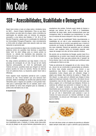 No Code
SEO – Acessibilidades, Usabilidade e Demografia
                                                                    arquitectura dos portais. Contudo quero desde já chamar a
Sejam bem-vindos a mais um artigo sobre o fantástico tema
                                                                    atenção aos leitores de que o SEO e a Usabilidade,
do SEO – Search Engine Optimization. Para os que lêem
                                                                    caminham de braço dado, sendo imprescindíveis para que
pela primeira vez esta série de artigos, sobre a temática da
                                                                    consigamos obter os resultados que pretendemos, ou seja,
optimização de websites para os motores de pesquisa,
                                                                    que os motores de busca coloquem o seu foco sobre nós.
aconselho a uma leitura das Edições n.º 34, 36 e 37 da
Revista Programar, aquela que é a publicação de referência          Mas o que é isto da Usabilidade? Muito resumidamente, a
da Comunidade Portugal-a-Programar, mais concretamente              Usabilidade de um site é uma característica inerente ao
a minha série de artigos sobre este assunto cada vez mais           desenvolvimento de um portal e que garante que o mesmo é
relevante no panorama web.                                          construído em função da facilidade de utilização por parte
                                                                    dos seus visitantes. Deverá ser garantido que um utilizador
Agora que já abordámos alguns dos conceitos base do SEO,
                                                                    comum, sem qualquer treino ou formação especial, será
podemos entrar em questões mais técnicas e específicas
                                                                    capaz de navegar num site, de forma natural e intuitiva.
desta “arte” de atrair tráfego para os nossos portais na
internet, i.e. através dos resultados das pesquisas nos             De acordo com as directrizes da Google, quanto maior for a
motores de busca, como é exemplo o líder de mercado do              Usabilidade de um portal, mais impacto terá este factor para
sector, o Google.                                                   o seu Ranking. É claro que esta vertente não é “pesada” de
                                                                    forma directa, mas é uma das variáveis que contribuem para
No artigo anterior percebemos que logo desde o início do
                                                                    a atribuição do Rank a um site.
processo de concepção de um site, há que ter em mente
algumas preocupações, ao nível da optimização para                  Todas as estruturas de navegação de um site, menus, links,
motores de busca, questões essas que chegam ao nível da             etc., devem de ser construídas e apresentadas ao utilizador,
própria escolha do nome do domínio. Nomes de domínio                da forma mais simples possível e que tornem a sua
ricos em palavras-chave, ou keywords, podem fazer toda a            experiência mais fluida e simples. Não devem de ser
diferença.                                                          necessários muitos cliques para um utilizador chegar à
                                                                    página que deseja. Aqui devemos de aplicar a “Regra dos
Outro aspecto muito importante prende-se com a própria
                                                                    três cliques”, ou seja, para um utilizador que chegue à nossa
estrutura do site. Vimos também que uma estrutura bem
                                                                    página principal (por exemplo: index.html), não devem de ser
pensada, aliada à estratégia da escolha das palavras-chave
                                                                    necessários mais de três cliques (de link em link) para que
relevantes para o negócio em questão, é uma grande mais-
                                                                    atinja a página com a informação que desejava. Embora os
valia para a optimização SEO de um website, assim como
                                                                    sistemas de software que percorrem e indexam os sites, os
este também se torna mais amigável para os visitantes, o
                                                                    crawlers, não sejam humanos, os seus algoritmos foram
público alvo derradeiro de um site.
                                                                    desenhados para que simulem a experiência de navegação
A Usabilidade                                                       de um humano. No fundo há que ter sempre presente o facto
                                                                    de que um site é desenvolvido para pessoas e que os
                                                                    motores de busca procuram ao máximo satisfazer as suas
                                                                    necessidades, na procura por informação no vasto oceano
                                                                    que é a internet.

                                                                    Breadcrumbs




Ora este campo da “amigabilidade” de um site, ou melhor, da
sua Usabilidade para o visitante, é muitas vezes descurado          Um bom site deve conter um sistema de permita ao utilizador
em prol do design ou de outros factores relacionados com a          saber sempre onde está, e qual o caminho que já percorreu




                                                               72
 
