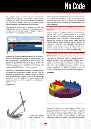 No Code
                                           SEO – ACESSIBILIDADES, USABILIDADE E DEMOGRAFIA
até à página onde se encontra. O termo Breadcrumbs                 também conhecido por “texto-âncora”, deverá ser ele também
(migalhas em Português), é originário dos contos populares         rico em keywords, tal como o código que constitui o URL
de Hansel and Gretel, onde os jovens deitavam migalhas de          (Universal Resource Locator) o deverá ser, potenciando
pão no chão da floresta, para que lhes fosse possível              ainda mais esta técnica SEO, tal como podemos observar no
identificar o caminho de volta, seguindo as migalhas.              exemplo seguinte:

Esta técnica é muito comum e presente nos sites que
                                                                   <a href=”pneus-para-camiao.html”>Pneus para
visitamos pela internet, e pode ser reconhecido aqui no            Camião</a>
exemplo do site da Comunidade Portugal-a-Programar,
assinalado com um rectângulo a vermelho.                           Ainda no campo da Usabilidade, não nos esqueçamos das
                                                                   imagens. Estas são uma parte fundamental de um site. São
                                                                   elas que tornam os conteúdos mais ricos e propensos a
                                                                   serem visitados pelos cibernautas. Contudo e apesar de os
                                                                   agentes dos motores de busca serem “cegos” para as
                                                                   imagens, existem alguns atributos que não podem ser
                                                                   esquecidos e que são muito valorizados pelos sites de
                                                                   pesquisa na internet, como o atributo ALT, que permite inserir
                                                                   um texto descritivo e alternativo sobre a imagem em causa,
                                                                   como no exemplo seguinte, nos atributos da TAG <IMG>:

                                                                   <img src=”pneu-inverno-radial.jpg” alt=”Pneu xpto
                                                                   para inverno ” />
Para além do visitante conseguir perceber onde se encontra,
dentro da profundidade dos níveis da própria estrutura do          Para além de permitir ao motor de busca identificar e
site, existe sempre a possibilidade de saltar para um nível        catalogar a imagem (nota: a pesquisa por imagens também
mais acima, se as palavras que constituem a estrutura do           pode ser uma grande fonte de tráfego para um site), este é o
Breadcrumb forem, como é desejável, “clicáveis”, ou seja,          texto que surge na página no local da imagem, caso a
contendo hiperligações que ao clicarmos com o rato, nos            mesma não seja carregada por algum motivo ou erro de
permitem ir directamente para a secção respectiva.                 servidor, permitindo ao utilizador perceber o que iria
                                                                   visualizar caso a página fosse apresentada sem problemas.
Para além de uma estrutura organizada e coerente no que
diz respeito aos conteúdos e orgânica do site, todas as            Demografia
páginas e subpáginas que o constituem devem de possuir
uma hiperligação para a página inicial. Até as indesejadas
páginas de erro 404 (página não encontrada) deverão
possuir este link, de forma a permitir ao cibernauta o
regresso ao site.

Texto-âncora




                                                                   Conhecer o público-alvo do nosso negócio é também uma
                                                                   tarefa importantíssima e inerente ao trabalho de o consultor
                                                                   SEO. Diferentes tipos de público requerem diferentes formas
                                                                   de posicionar o conteúdo e até mesmo em última instância a
                                    O texto que compõe             estrutura de um portal. Se por exemplo o nosso site
                                    uma hiperligação, ou           comercializa artigos para geeks, a linguagem que utilizamos




                                                              73
 