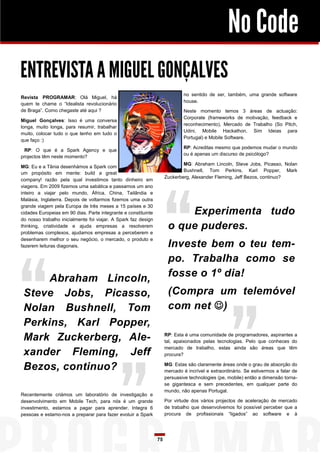 No Code
ENTREVISTA A MIGUEL GONÇALVES
                                                                             no sentido de ser, também, uma grande software
Revista PROGRAMAR: Olá Miguel, há
                                                                             house.
quem te chame o “Idealista revolucionário
de Braga”. Como chegaste até aqui ?                                          Neste momento temos 3 áreas de actuação:
                                                                             Corporate (frameworks de motivação, feedback e
Miguel Gonçalves: Isso é uma conversa
                                                                             reconhecimento), Mercado de Trabalho (So Pitch,
longa, muito longa, para resumir, trabalhar
                                                                             Udini, Mobile Hackathon, Sim Ideias para
muito, colocar tudo o que tenho em tudo o
                                                                             Portugal) e Mobile Software.
que faço :)
                                                                             RP: Acreditas mesmo que podemos mudar o mundo
 RP: O que é a Spark Agency e que
                                                                             ou é apenas um discurso de psicólogo?
projectos têm neste momento?
                                                                             MG: Abraham Lincoln, Steve Jobs, Picasso, Nolan
MG: Eu e a Tânia desenhámos a Spark com
                                                                             Bushnell, Tom Perkins, Karl Popper, Mark
um propósito em mente: build a great
                                                                     Zuckerberg, Alexander Fleming, Jeff Bezos, continuo?
company! razão pela qual investimos tanto dinheiro em
viagens. Em 2009 fizemos uma sabática e passamos um ano
inteiro a viajar pelo mundo, África, China, Tailândia e
Malásia, Inglaterra. Depois de voltarmos fizemos uma outra
grande viagem pela Europa de três meses a 15 países e 30
cidades Europeias em 90 dias. Parte integrante e constituinte             Experimenta tudo
do nosso trabalho inicialmente foi viajar. A Spark faz design
thinking, criatividade e ajuda empresas a resolverem
problemas complexos, ajudamos empresas a perceberem e
                                                                      o que puderes.
desenharem melhor o seu negócio, o mercado, o produto e
fazerem leituras diagonais.                                           Investe bem o teu tem-
                                                                      po. Trabalha como se
      Abraham Lincoln,                                                fosse o 1º dia!
 Steve Jobs, Picasso,                                                 (Compra um telemóvel
 Nolan Bushnell, Tom                                                  com net )
 Perkins, Karl Popper,
 Mark Zuckerberg, Ale-                                               RP: Esta é uma comunidade de programadores, aspirantes a
                                                                     tal, apaixonados pelas tecnologias. Pelo que conheces do
                                                                     mercado de trabalho, estas ainda são áreas que têm
 xander Fleming, Jeff                                                procura?

 Bezos, continuo?                                                    MG: Estas são claramente áreas onde o grau de absorção do
                                                                     mercado é incrível e extraordinário. Se estivermos a falar de
                                                                     persuasive technologies (pe, mobile) então a dimensão torna-
                                                                     se gigantesca e sem precedentes, em qualquer parte do
                                                                     mundo, não apenas Portugal.
Recentemente criámos um laboratório de investigação e
desenvolvimento em Mobile Tech, para nós é um grande                 Por virtude dos vários projectos de aceleração de mercado
investimento, estamos a pagar para aprender. Integra 6               de trabalho que desenvolvemos foi possível perceber que a
pessoas e estamo-nos a preparar para fazer evoluir a Spark           procura de profissionais “ligados” ao software e à




                                                                75
 