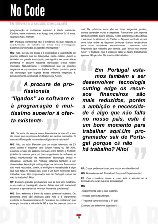 No Code
ENTREVISTA A MIGUEL GONÇALVES
programação é muitíssimo superior à oferta existente.               mal. Os próximos anos vão ser hiper exigentes, porém,
Coders, neste momento e ao longo dos próximos 5/10 anos,            vamos aprender muito e depressa. Parece-me que importa
quantos mais, melhor!                                               também reflectir sobre esforço. Todos adoramos e discutimos
                                                                    o sucesso da Amazon, do Twitter ou Square, contudo, é raro
RP: Portugal continental não é simétrico no que respeita a          ouvir falar sobre as dezenas de horas diárias necessárias
oportunidades de trabalho nas áreas mais tecnológicas.              para fazer empresas extraordinárias. Dizem-me com
Estamos condenados às grandes metrópoles?                           frequência que trabalho por demais, que “ainda vou morrer
MG: Não. Eu sou de Braga e é assinalável a quantidade de            novo” :), todavia, não é possível fazer a Spark trabalhando
grande software que se desenvolve nesta cidade. Aveiro é            apenas 14h por dia. Os sonhos dão trabalho.
também um grande exemplo do que significa ser uma cidade
periférica e assumir bastante densidade crítica nesse
mercado. Naturalmente é indisfarçável que os grandes
negócios se concretizam em Lisboa e Porto, contudo, parte
da tecnologia que suporta esses mesmos negócios é,
                                                                          Em Portugal esta-
provavelmente, produzida em Braga e/ou Aveiro.                            mos também a ser
     A procura de pro-                                               desenvolver tecnologia
                                                                     cutting edge os recur-
     fissionais
                                                                     sos    financeiros são
“ligados” ao software e                                              mais reduzidos, porém
à programação é mui-                                                 a ambição e necessida-
tíssimo superior à ofer-                                             de é algo que não falta
ta existente.                                                        no nosso país, este é
                                                                     um bom momento para
 RP: Dia após dia vemos jovens licenciados (e não só) a sair
                                                                     trabalhar aqui.Um pro-
do nosso país à procura de trabalho em outros mercados. O
mercado Português na área tecnológica está saturado?
                                                                     gramador sair de Portu-
MG: Não, de todo. Percebo que um coder talentoso de 23               gal porque cá não
anos queira ir trabalhar para Silicon Valley ou Tel Aviv,
estamos a falar de salários mensais entre 6000€ e 15.000€            há trabalho? Mito!
(média de valores para um bom engenheiro de software) e
talvez oportunidade de desenvolver tecnologia crítica e
disruptiva. Contudo, em Portugal estamos também a ser
desenvolver tecnologia cutting edge, os recursos financeiros
são mais reduzidos, porém, a ambição e necessidade é algo           RP: O que podemos fazer para mudar esta tendência?
que não falta no nosso país, este é um bom momento para
trabalhar aqui. Um programador sair de Portugal porque cá           MG: Honestamente? Trabalhar! Empurrar! Experimentar!
não há trabalho? Mito!                                              RP: Que conselhos davas a quem está a estudar ou a
RP: Existem grandes profissionais que lá fora têm mostrado          terminar um curso na área tecnológica?
o seu valor e conseguido vencer. Achas que não sabemos/             MG:
estamos a aproveitar os recursos humanos que temos?
                                                                    - Experimenta tudo o que puderes.
MG: Sim, estamos a baixo do nosso potencial máximo. Os
próximos anos são decisivos para nós e é claramente                 - Investe bem o teu tempo.
evidente o desaparecimento do “excesso de confiança” que            - Trabalha como se fosse o 1º dia!
emergiu durante a década de 90 e nos fez crescer pouco e
                                                                    (Compra um telemóvel com net  )



                                                               76
 