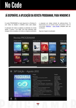 No Code
JÁ DISPONÍVEL A APLICAÇÃO DA REVISTA PROGRAMAR, PARA WINDOWS 8

A revista PROGRAMAR já está disponível no Windows 8,                 e pesquisar por artigos através de palavras-chave. Foi
com todas as edições e detalhes sobre cada edição.                   desenvolvida por um membro desta comunidade e líder da
                                                                     comunidade NetPonto - Caio Proiete (obrigado pelo seu
A aplicação tem todas as edições já publicadas da revista            contributo!).
desde o número 1 em 2006. Com esta aplicação pode
navegar entre as edições e ler todos os artigos já publicados        Algumas imagens da aplicação:




                                                                78
 