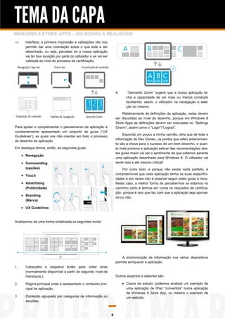 TEMA DA CAPA
WINDOWS 8 STORE APPS – DO SONHO À REALIDADE
      Interface, a primeira impressão e validações vão nos
       permitir dar uma orientação sobre o que está a ser
       desenhado, ou seja, perceber se a nossa aplicação
       vai ter boa receção por parte do utilizador e se vai ser
       validada ao nível do processo de certificação.




                                                                      4.      “Semantic Zoom” sugere que a nossa aplicação te-
                                                                             nha a capacidade de ver mais ou menos conteúdo
                                                                             facilitando, assim, o utilizador na navegação e sele-
                                                                             ção do mesmo.

                                                                          Relativamente às definições da aplicação, estas devem
                                                                      ser discutidas ao nível do desenho, porque em Windows 8
                                                                      Store Apps as definições devem ser colocadas no “Settings
Para ajudar e complementar o planeamento da aplicação é               Charm”, assim como o “Login”/”Logout”.
constantemente apresentado um conjunto de guias (“UX
                                                                           Expondo um pouco a minha opinião, diria que de toda a
Guidelines”), as quais nos irão orientar em todo o processo
                                                                      informação do Dev Center, os pontos que referi anteriormen-
de desenho da aplicação.
                                                                      te são a chave para o sucesso de um bom desenho, e quan-
Em destaque temos, então, as seguintes guias:                         to mais próxima a aplicação estiver das recomendações des-
                                                                      tes guias maior vai ser o sentimento de que estamos perante
      Navegação
                                                                      uma aplicação desenhada para Windows 8. O utilizador vai
      Commanding                                                     sentir isso e até mesmo criticar!
       (opções)                                                           Por outro lado, e porque não existe nada perfeito, é
      Touch                                                          compreensível que cada aplicação tenha as suas especifici-
                                                                      dades e por vezes não é possível seguir estes guias à risca.
      Advertising                                                    Neste caso, a melhor forma de percebermos se estamos no
       (Publicidade)                                                  caminho certo é termos em conta os requisitos de certifica-
                                                                      ção, porque é isso que faz com que a aplicação seja aprova-
      Branding                                                       da ou não.
       (Marca)

      UX Guidelines


Analisemos de uma forma sintetizada os seguintes ecrãs:




                                                                          A sincronização de informação nos vários dispositivos
                                                                      permite enriquecer a aplicação.
     Cabeçalho e respetivo botão para voltar atrás
       (normalmente disponível a partir do segundo nível de
       hierarquia.);                                                  Outros aspectos a salientar são:

     Página principal onde é apresentado o conteúdo prin-                 Casos de estudo: podemos analisar um exemplo de
       cipal da aplicação;                                                   uma aplicação de IPad “convertida” numa aplicação
                                                                             de Windows 8 Store App, ou mesmo o exemplo de
     Conteúdo agrupado por categorias de informação ou                     um website;
       secções;



                                                                  8
 
